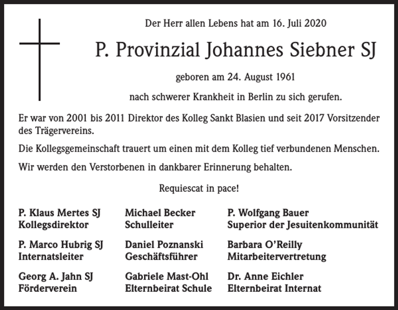 <p>Der Herr allen Lebens hat am 16. Juli 2020</p><p>P. Provinzial Johannes Siebner SJ<br />geboren am 24. August 1961<br />nach schwerer Krankheit in Berlin zu sich gerufen.<br />Er war von 2001 bis 2011 Direktor des Kolleg Sankt Blasien und seit 2017 Vorsitzender<br />des Trägervereins.<br />Die Kollegsgemeinschaft trauert um einen mit dem Kolleg tief verbundenen Menschen.<br />Wir werden den Verstorbenen in dankbarer Erinnerung behalten.<br />Requiescat in pace!<br />P. Klaus Mertes SJ<br />Kollegsdirektor</p><p>Michael Becker<br />Schulleiter</p><p>P. Wolfgang Bauer<br />Superior der Jesuitenkommunität</p><p>P. Marco Hubrig SJ<br />Internatsleiter</p><p>Daniel Poznanski<br />Geschäftsführer</p><p>Barbara O’Reilly<br />Mitarbeitervertretung</p><p>Georg A. Jahn SJ<br />Förderverein</p><p>Gabriele Mast-Ohl<br />Elternbeirat Schule</p><p>Dr. Anne Eichler<br />Elternbeirat Internat</p>