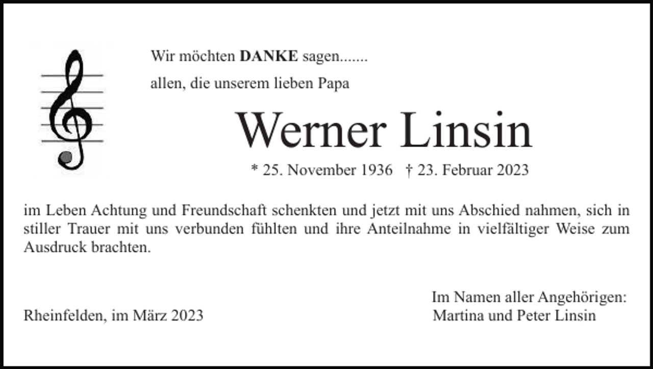 <p>Wir möchten DANKE sagen.......<br />allen, die unserem lieben Papa</p><p>Werner Linsin<br />* 25. November 1936 † 23. Februar 2023<br />im Leben Achtung und Freundschaft schenkten und jetzt mit uns Abschied nahmen, sich in<br />stiller Trauer mit uns verbunden fühlten und ihre Anteilnahme in vielfältiger Weise zum<br />Ausdruck brachten.</p><p>Rheinfelden, im März 2023</p><p>Im Namen aller Angehörigen:<br />Martina und Peter Linsin</p>