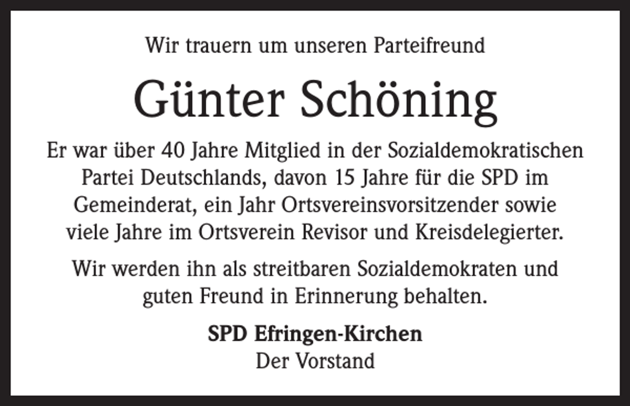 <p>Wir trauern um unseren Parteifreund</p><p>Günter Schöning<br />Er war über 40 Jahre Mitglied in der Sozialdemokratischen<br />Partei Deutschlands, davon 15 Jahre für die SPD im<br />Gemeinderat, ein Jahr Ortsvereinsvorsitzender sowie<br />viele Jahre im Ortsverein Revisor und Kreisdelegierter.<br />Wir werden ihn als streitbaren Sozialdemokraten und<br />guten Freund in Erinnerung behalten.<br />SPD Efringen-Kirchen<br />Der Vorstand</p>