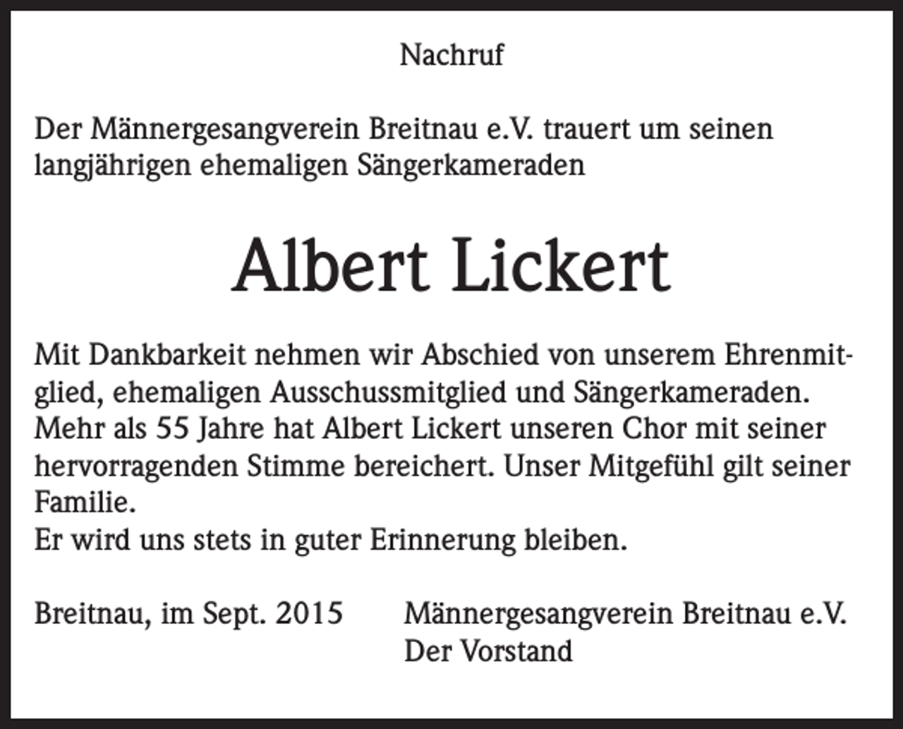 <p>Nachruf<br />Der Männergesangverein Breitnau e.V. trauert um seinen<br />langjährigen ehemaligen Sängerkameraden</p><p>Albert Lickert<br />Mit Dankbarkeit nehmen wir Abschied von unserem Ehrenmitglied, ehemaligen Ausschussmitglied und Sängerkameraden.<br />Mehr als 55 Jahre hat Albert Lickert unseren Chor mit seiner<br />hervorragenden Stimme bereichert. Unser Mitgefühl gilt seiner<br />Familie.<br />Er wird uns stets in guter Erinnerung bleiben.<br />Breitnau, im Sept. 2015 Männergesangverein Breitnau e.V.<br />Der Vorstand</p>