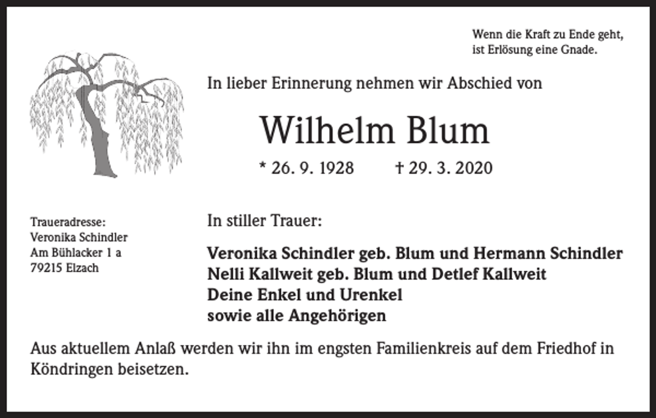 <p>Wenn die Kraft zu Ende geht,<br />ist Erlösung eine Gnade.</p><p>In lieber Erinnerung nehmen wir Abschied von</p><p>Wilhelm Blum<br />* 26. 9. 1928<br />Traueradresse:<br />Veronika Schindler<br />Am Bühlacker 1 a<br />79215 Elzach</p><p>† 29. 3. 2020</p><p>In stiller Trauer:<br />Veronika Schindler geb. Blum und Hermann Schindler<br />Nelli Kallweit geb. Blum und Detlef Kallweit<br />Deine Enkel und Urenkel<br />sowie alle Angehörigen</p><p>Aus aktuellem Anlaß werden wir ihn im engsten Familienkreis auf dem Friedhof in<br />Köndringen beisetzen.</p>