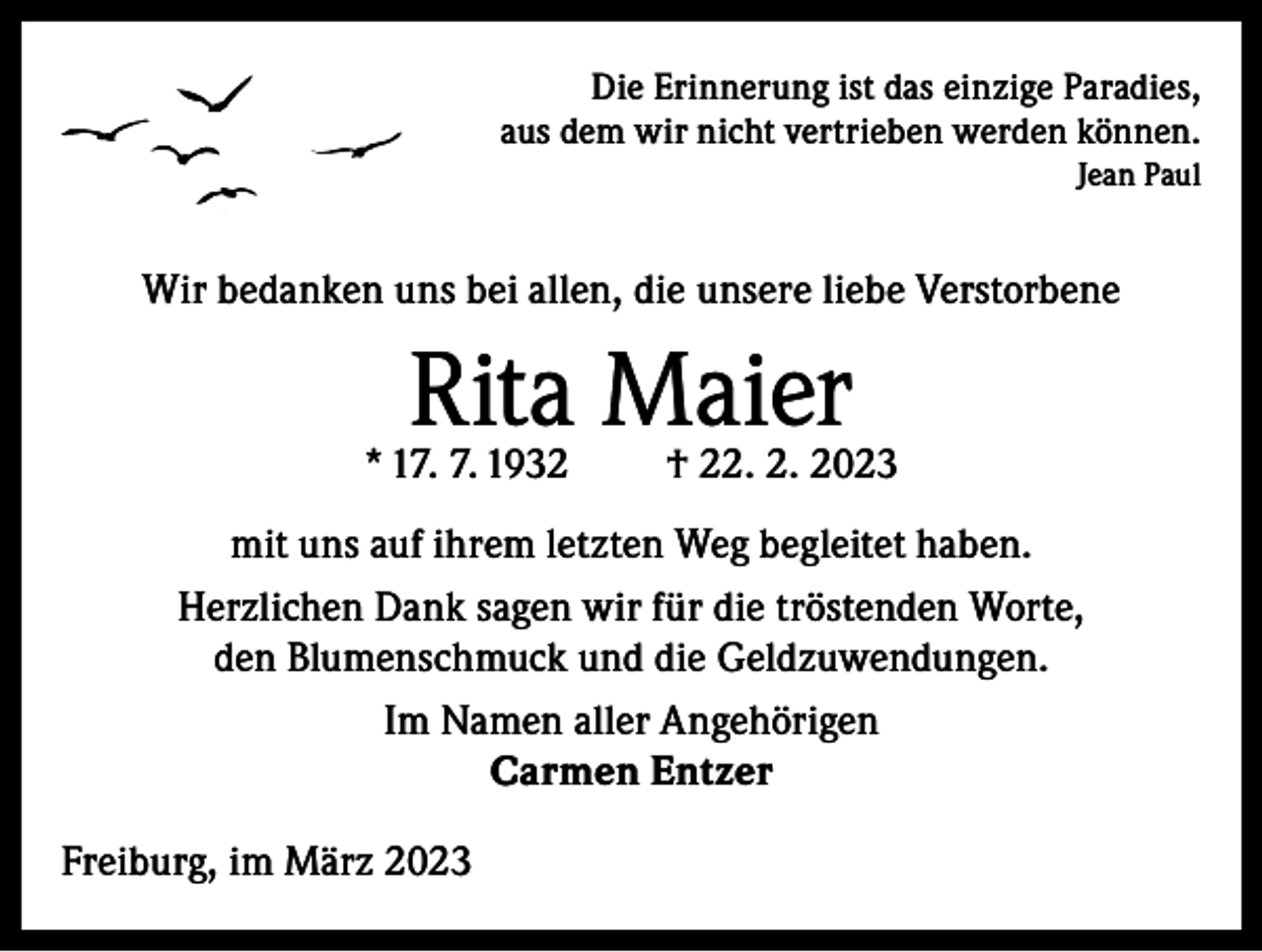 <p>Die Erinnerung ist das einzige Paradies,<br />aus dem wir nicht vertrieben werden können.<br />Jean Paul</p><p>Wir bedanken uns bei allen, die unsere liebe Verstorbene</p><p>Rita Maier</p><p>* 17. 7. 1932</p><p>† 22. 2. 2023</p><p>mit uns auf ihrem letzten Weg begleitet haben.<br />Herzlichen Dank sagen wir für die tröstenden Worte,<br />den Blumenschmuck und die Geldzuwendungen.<br />Im Namen aller Angehörigen<br />Carmen Entzer<br />Freiburg, im März 2023</p>