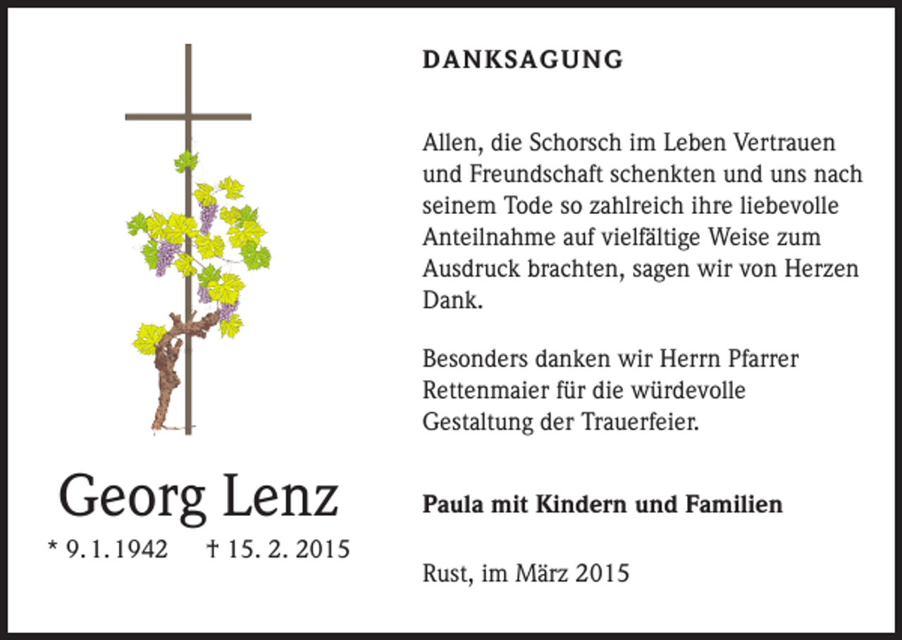 <p>DANKSAGUNG<br />Allen, die Schorsch im Leben Vertrauen<br />und Freundschaft schenkten und uns nach<br />seinem Tode so zahlreich ihre liebevolle<br />Anteilnahme auf vielfältige Weise zum<br />Ausdruck brachten, sagen wir von Herzen<br />Dank.<br />Besonders danken wir Herrn Pfarrer<br />­Rettenmaier für die würdevolle<br />Gestaltung der Trauerfeier.</p><p>Georg Lenz<br />* 9. 1. 1942 † 15. 2. 2015</p><p>Paula mit Kindern und Familien<br />Rust, im März 2015</p>