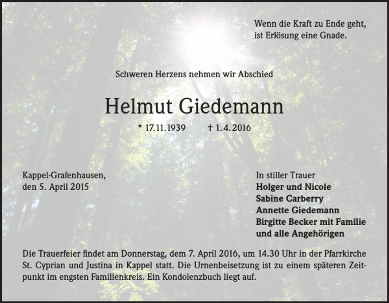 <p>Wenn die Kraft zu Ende geht,<br />ist Erlösung eine Gnade.</p><p>Schweren Herzens nehmen wir Abschied</p><p>Helmut Giedemann<br />* 17.11.1939</p><p>Kappel-Grafenhausen,<br />den 5. April 2015</p><p>† 1. 4. 2016</p><p>In stiller Trauer<br />Holger und Nicole<br />Sabine Carberry<br />Annette Giedemann<br />Birgitte Becker mit Familie<br />und alle Angehörigen</p><p>Die Trauerfeier findet am Donnerstag, dem 7. April 2016, um 14.30 Uhr in der Pfarrkirche<br />St. Cyprian und Justina in Kappel statt. Die Urnenbeisetzung ist zu einem späteren Zeitpunkt im engsten Familienkreis. Ein Kondolenzbuch liegt auf.</p>