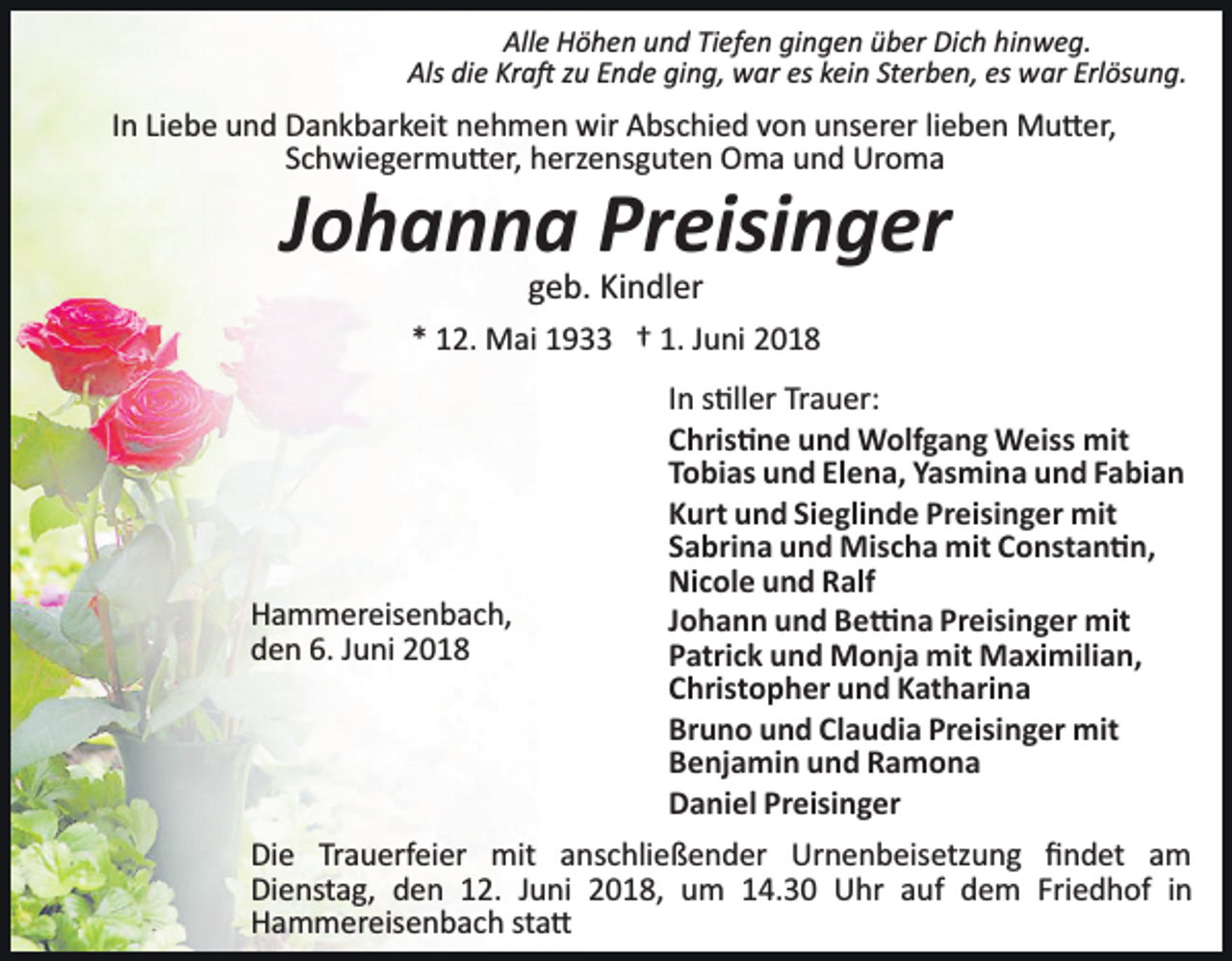 <p>Alle Höhen und Tiefen gingen über Dich hinweg.<br />Als die Kra� zu Ende ging, war es kein Sterben, es war Erlösung.</p><p>In Liebe und Dankbarkeit nehmen wir Abschied von unserer lieben Mu�er,<br />Schwiegermu�er, herzensguten Oma und Uroma</p><p>Johanna Preisinger<br />geb. Kindler<br />* 12. Mai 1933 † 1. Juni 2018</p><p>Hammereisenbach,<br />den 6. Juni 2018</p><p>In s�ller Trauer:<br />Chris�ne und Wolfgang Weiss mit<br />Tobias und Elena, Yasmina und Fabian<br />Kurt und Sieglinde Preisinger mit<br />Sabrina und Mischa mit Constan�n,<br />Nicole und Ralf<br />Johann und Be�na Preisinger mit<br />Patrick und Monja mit Maximilian,<br />Christopher und Katharina<br />Bruno und Claudia Preisinger mit<br />Benjamin und Ramona<br />Daniel Preisinger</p><p>Die Trauerfeier mit anschließender Urnenbeisetzung ﬁndet am<br />Dienstag, den 12. Juni 2018, um 14.30 Uhr auf dem Friedhof in<br />Hammereisenbach sta�</p>