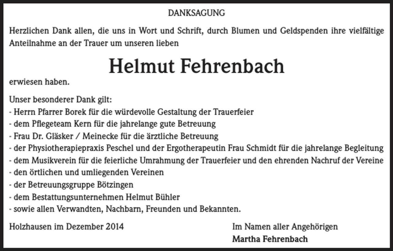 <p>DANKSAGUNG<br />Herzlichen Dank allen, die uns in Wort und Schrift, durch Blumen und Geldspenden ihre vielfältige<br />Anteilnahme an der Trauer um unseren lieben</p><p>erwiesen haben.</p><p>Helmut Fehrenbach</p><p>Unser besonderer Dank gilt:<br />- Herrn Pfarrer Borek für die würdevolle Gestaltung der Trauerfeier<br />- dem Pflegeteam Kern für die jahrelange gute Betreuung<br />- Frau Dr. Gläsker / Meinecke für die ärztliche Betreuung<br />- der Physiotherapiepraxis Peschel und der Ergotherapeutin Frau Schmidt für die jahrelange Begleitung<br />- dem Musikverein für die feierliche Umrahmung der Trauerfeier und den ehrenden Nachruf der Vereine<br />- den örtlichen und umliegenden Vereinen<br />- der Betreuungsgruppe Bötzingen<br />- dem Bestattungsunternehmen Helmut Bühler<br />- sowie allen Verwandten, Nachbarn, Freunden und Bekannten.<br />Holzhausen im Dezember 2014</p><p>Im Namen aller Angehörigen<br />Martha Fehrenbach</p>