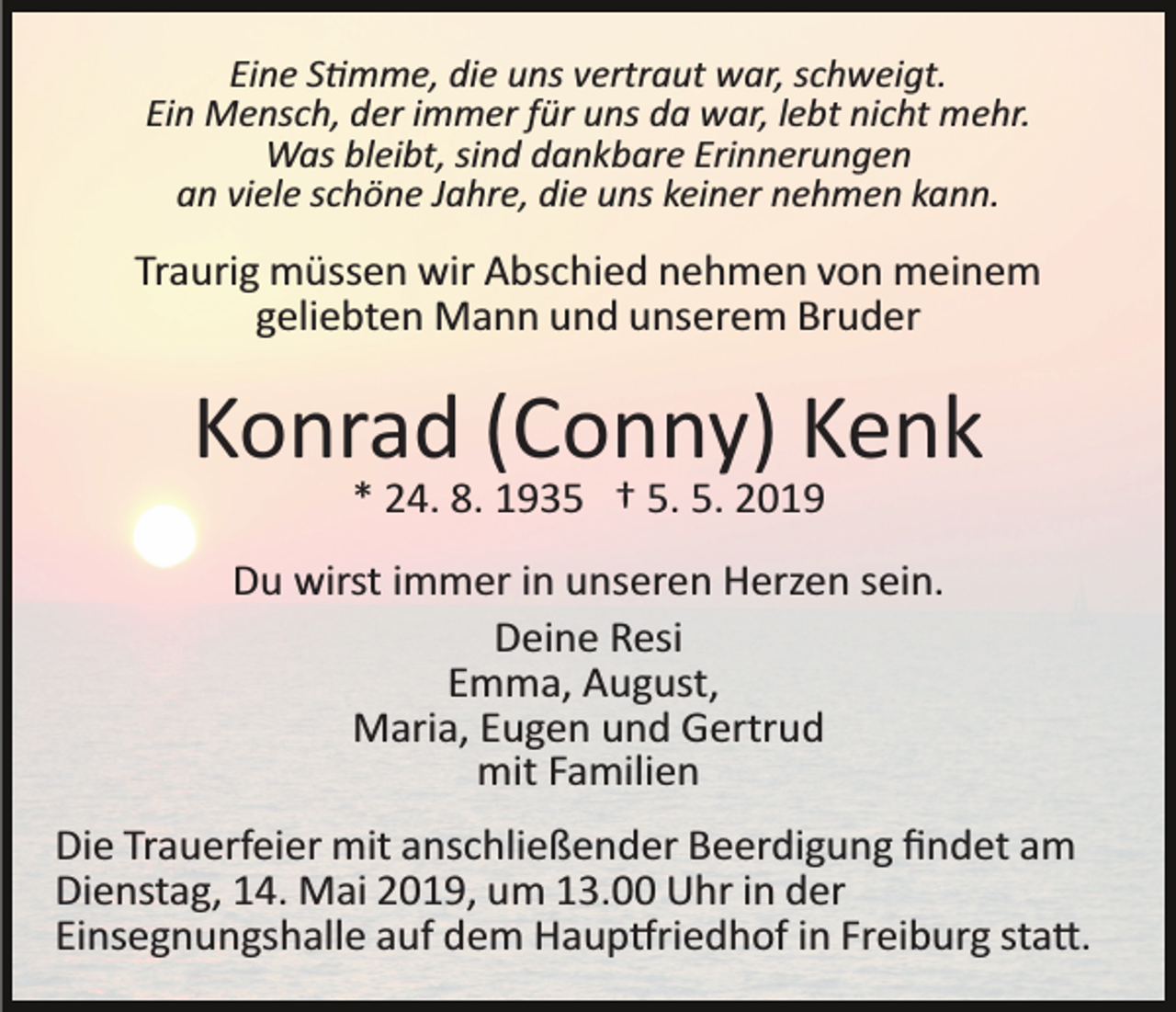 <p>Eine S�mme, die uns vertraut war, schweigt.<br />Ein Mensch, der immer für uns da war, lebt nicht mehr.<br />Was bleibt, sind dankbare Erinnerungen<br />an viele schöne Jahre, die uns keiner nehmen kann.</p><p>Traurig müssen wir Abschied nehmen von meinem<br />geliebten Mann und unserem Bruder</p><p>Konrad (Conny) Kenk<br />* 24. 8. 1935 † 5. 5. 2019<br />Du wirst immer in unseren Herzen sein.<br />Deine Resi<br />Emma, August,<br />Maria, Eugen und Gertrud<br />mit Familien<br />Die Trauerfeier mit anschließender Beerdigung ﬁndet am<br />Dienstag, 14. Mai 2019, um 13.00 Uhr in der<br />Einsegnungshalle auf dem Haup�riedhof in Freiburg sta�.</p>