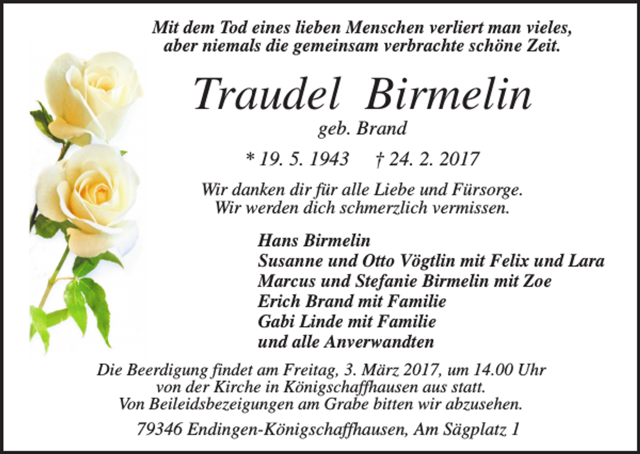 <p>Mit dem Tod eines lieben Menschen verliert man vieles,<br />aber niemals die gemeinsam verbrachte schöne Zeit.</p><p>Traudel Birmelin<br />geb. Brand<br />* 19. 5. 1943</p><p>† 24. 2. 2017</p><p>Wir danken dir für alle Liebe und Fürsorge.<br />Wir werden dich schmerzlich vermissen.<br />Hans Birmelin<br />Susanne und Otto Vögtlin mit Felix und Lara<br />Marcus und Stefanie Birmelin mit Zoe<br />Erich Brand mit Familie<br />Gabi Linde mit Familie<br />und alle Anverwandten<br />Die Beerdigung findet am Freitag, 3. März 2017, um 14.00 Uhr<br />von der Kirche in Königschaffhausen aus statt.<br />Von Beileidsbezeigungen am Grabe bitten wir abzusehen.<br />79346 Endingen-Königschaffhausen, Am Sägplatz 1</p>