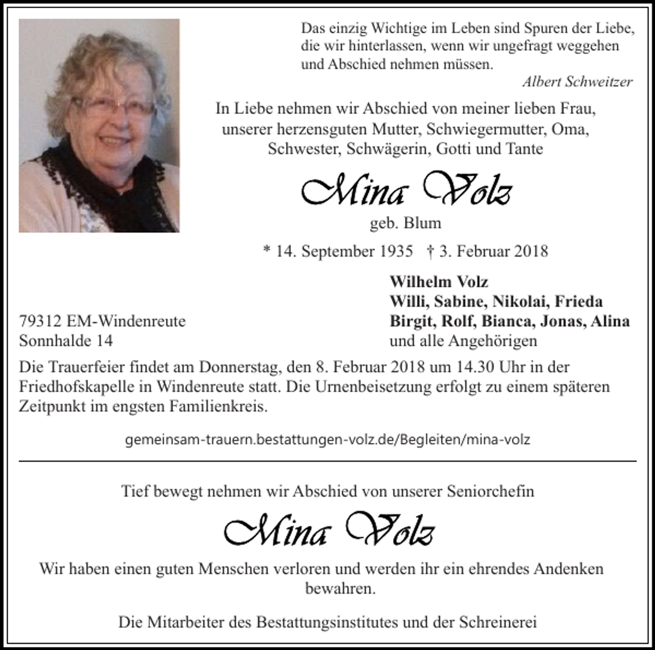 <p>DDas<br />as eieinzig<br />n zi g Wichtige<br />Wi c hti g e i im<br />m LLeben<br />e b e n si<br />n d Spuren<br />S p ur e n der<br />d er Liebe,<br />Li e b e,<br />sind<br />di e wir<br />wir hi<br />nt erl ass e n, wenn<br />w e n n wir<br />wir ungefragt<br />u n g efr a gt weggehen<br />we g ge he n<br />die<br />hinterlassen,<br />und<br />u n d Abschied<br />A bs c hi e d nnehmen<br />e h m e n müssen.<br />m ü ss e n.<br />Al b ert SSchweitzer<br />c h w eitz er<br />Albert</p><p>IInn Liebe<br />Li e b e nehmen<br />n e h m e n wir<br />wir Abschied<br />A bsc hi e d von<br />v o n meiner<br />m ei n er lilieben<br />e b e n Frau,<br />F r a u,<br />uunserer<br />ns er er hherzensguten<br />er z e ns g ut e n Mutter,<br />M u tt er, Schwiegermutter,<br />S c h wi e g er m utt er, Oma,<br />O ma,<br />S c h w est er, SSchwägerin,<br />c h w ä g eri n, Gotti<br />G otti uund<br />n d Tante<br />Ta nt e<br />Schwester,</p><p>geb.<br />g e b. Blum<br />Bl u m<br />** 114.<br />4. September<br />S e pt e m b er 11935<br />9 3 5 †† 3.<br />3. Februar<br />F e br u ar 22<br />Wilhelm<br />Wil h el m VVolz<br />ol z<br />Willi, S Sabine,<br />a bi n e, NiNikolai,<br />k ol ai, F Frieda<br />ri e d a<br />Willi,<br />779312<br />9 3 1 2 EM-Windenreute<br />E M- Wi n d e nr e ut e<br />Bi r git, Rolf,<br />R olf, Bi<br />a n c a, JJonas,<br />o n as, Alina<br />Ali n a<br />Birgit,<br />Bianca,<br />SSonnhalde<br />o n n h al d e 11<br />und<br />alle<br />u n d all<br />e Angehörigen<br />A n g e h öri g e n<br />Die<br />Di<br />e TrTrauerfeier<br />a u erf ei er fifindet<br />n d et aam<br />m DDonnerstag,<br />o n n erst a g, dden<br />e n 8.8. FFebruar<br />e br u ar 2018<br />2 0 1 8 um<br />u m 14.30<br />1 4. 3 0 Uhr<br />U hr iinn dder<br />er<br />Fri<br />e d h ofs k a p ell e iin<br />n Windenreute<br />Wi n d e nr e ut e st<br />att. Die<br />Di e Urnenbeisetzung<br />Ur n e n b eis et z u n g erf<br />ol gt zzuu ei<br />n e m späteren<br />s p ät er e n<br />Friedhofskapelle<br />statt.<br />erfolgt<br />einem<br />ZZeitpunkt<br />eit p u n kt i im<br />m eengsten<br />n gst e n FFamilienkreis.<br />a m ili e n kr eis.<br />ggemeinsam-trauern.bestattungen-volz.de/Begleiten/mina-volz<br />e m ei n s a m-tr a u er n. b e st att u n g e n- v ol z. d e/ B e g l eit e n/ mi n a- v ol z</p><p>Tief<br />Ti<br />ef bbewegt<br />e w e gt nnehmen<br />e h m e n wir<br />wir Abschied<br />A bs c hi e d vvon<br />o n uunserer<br />ns er er Seniorchefin<br />S e ni or c h efi n</p><p>Wirh ahaben<br />Wir<br />b e n eieinen<br />n e n g guten<br />ut e n MMenschen<br />e ns c h e n verloren<br />v erl or e n und<br />u n d werden<br />w er d e n iihr<br />hr ei<br />ein<br />n eehrendes<br />hr e n d es Andenken<br />A n d e n ke n<br />bbewahren.<br />e w a hr e n.<br />Die<br />Di<br />e Mitarbeiter<br />Mit ar b eit er ddes<br />es BBestattungsinstitutes<br />est a tt u n gsi nstit ut es und<br />u n d der<br />d er Schreinerei<br />Sc hr ei n er ei</p>