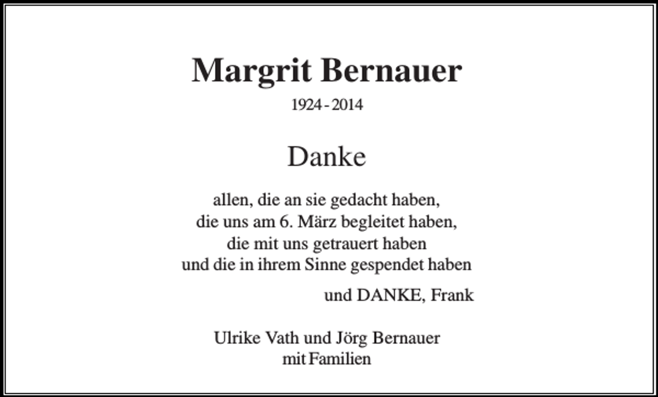 <p>Margrit Bernauer<br />1924 - 2014</p><p>Danke<br />allen, die an sie gedacht haben,<br />die uns am 6. März begleitet haben,<br />die mit uns getrauert haben<br />und die in ihrem Sinne gespendet haben<br />und DANKE, Frank<br />Ulrike Vath und Jörg Bernauer<br />mit Familien</p>