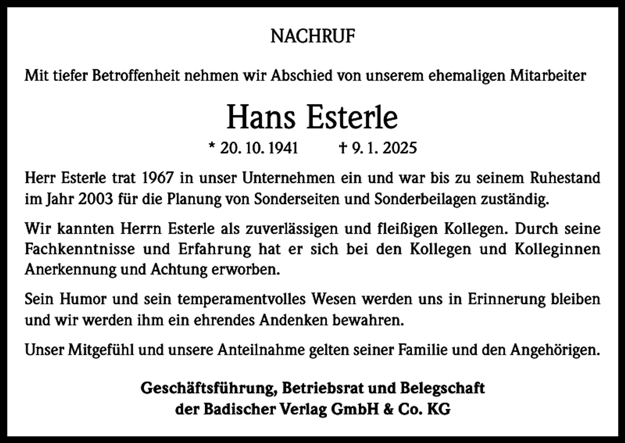 <p>NACHRUF<br />Mit tiefer Betroffenheit nehmen wir Abschied von unserem ehemaligen Mitarbeiter</p><p>Hans Esterle<br />* 20. 10. 1941</p><p>† 9. 1. 2025</p><p>Herr Esterle trat 1967 in unser Unternehmen ein und war bis zu seinem Ruhestand<br />im Jahr 2003 für die Planung von Sonderseiten und Sonderbeilagen zuständig.<br />Wir kannten Herrn Esterle als zuverlässigen und fleißigen Kollegen. Durch seine<br />Fachkenntnisse und Erfahrung hat er sich bei den Kollegen und Kolleginnen<br />Anerkennung und Achtung erworben.<br />Sein Humor und sein temperamentvolles Wesen werden uns in Erinnerung bleiben<br />und wir werden ihm ein ehrendes Andenken bewahren.<br />Unser Mitgefühl und unsere Anteilnahme gelten seiner Familie und den Angehörigen.<br />Geschäftsführung, Betriebsrat und Belegschaft<br />der Badischer Verlag GmbH &amp; Co. KG</p>