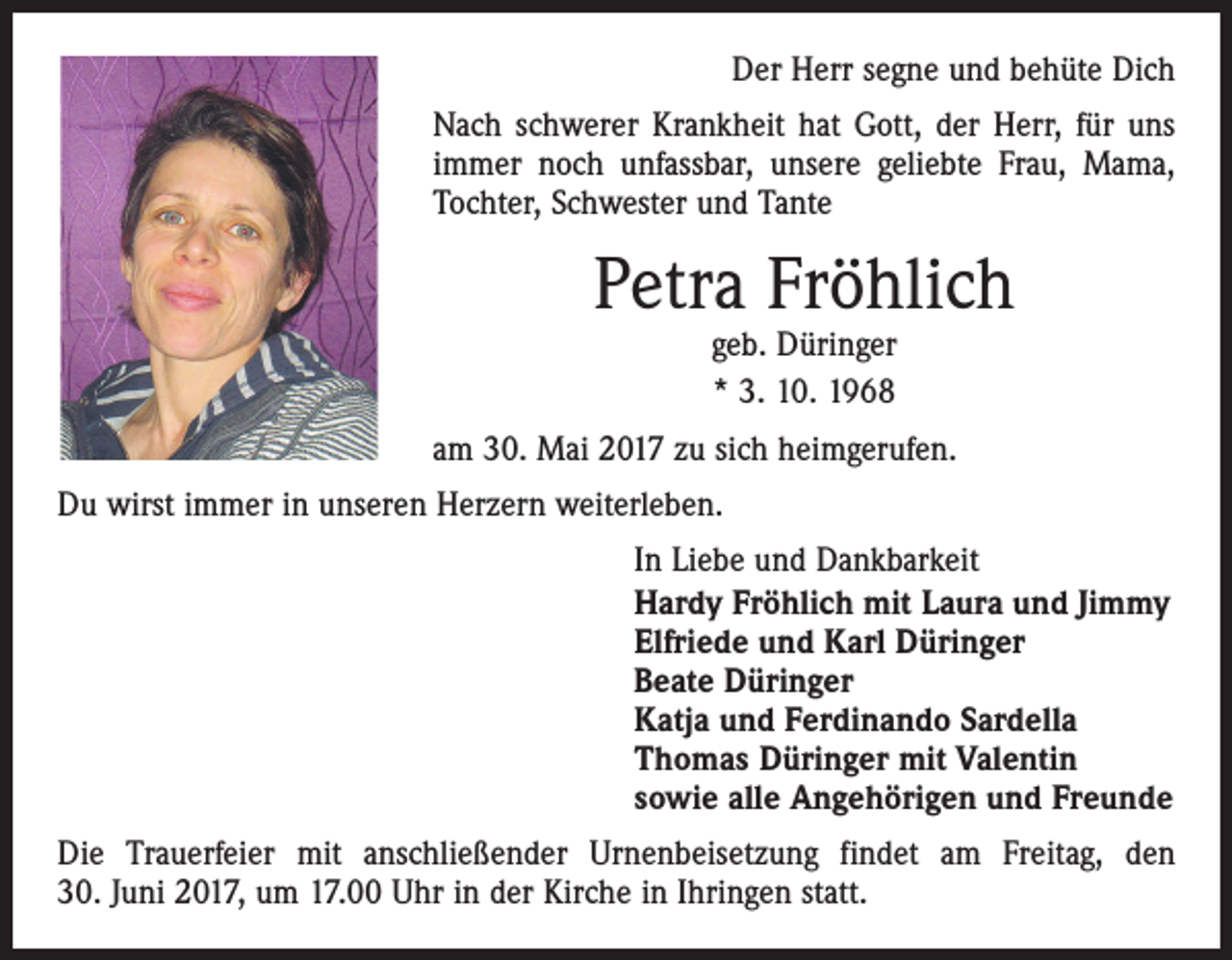 <p>Der Herr segne und behüte Dich<br />Nach schwerer Krankheit hat Gott, der Herr, für uns<br />immer noch unfassbar, unsere geliebte Frau, Mama,<br />Tochter, Schwester und Tante</p><p>Petra Fröhlich<br />geb. Düringer<br />* 3. 10. 1968</p><p>am 30. Mai 2017 zu sich heimgerufen.<br />Du wirst immer in unseren Herzern weiterleben.<br />In Liebe und Dankbarkeit<br />Hardy Fröhlich mit Laura und Jimmy<br />Elfriede und Karl Düringer<br />Beate Düringer<br />Katja und Ferdinando Sardella<br />Thomas Düringer mit Valentin<br />sowie alle Angehörigen und Freunde<br />Die Trauerfeier mit anschließender Urnenbeisetzung findet am Freitag, den<br />30. Juni 2017, um 17.00 Uhr in der Kirche in Ihringen statt.</p>