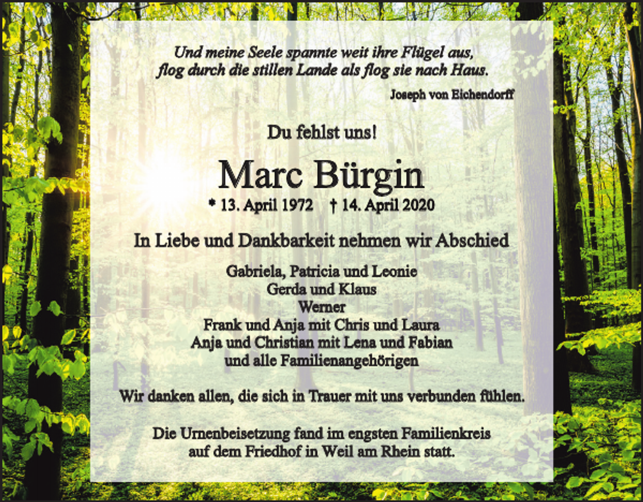 <p>Und meine Seele spannte weit ihre Flügel aus,<br />flog durch die stillen Lande als flog sie nach Haus.<br />Joseph von Eichendorff</p><p>Du fehlst uns!</p><p>Marc Bürgin</p><p>* 13. April 1972 † 14. April 2020</p><p>In Liebe und Dankbarkeit nehmen wir Abschied<br />Gabriela, Patricia und Leonie<br />Gerda und Klaus<br />Werner<br />Frank und Anja mit Chris und Laura<br />Anja und Christian mit Lena und Fabian<br />und alle Familienangehörigen<br />Wir danken allen, die sich in Trauer mit uns verbunden fühlen.<br />Die Urnenbeisetzung fand im engsten Familienkreis<br />auf dem Friedhof in Weil am Rhein statt.</p>