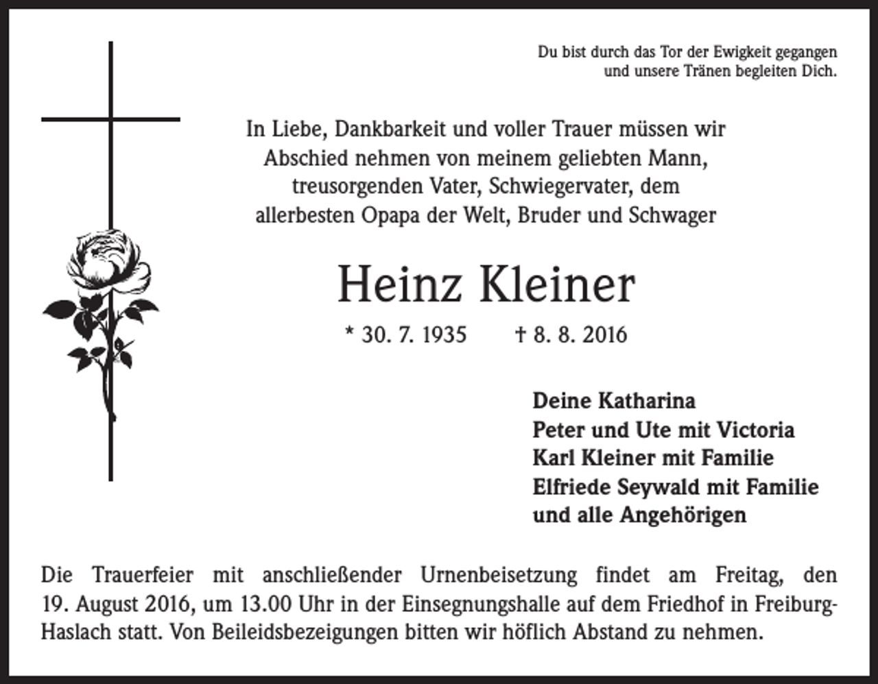 <p>Du bist durch das Tor der Ewigkeit gegangen<br />und unsere Tränen begleiten Dich.</p><p>In Liebe, Dankbarkeit und voller Trauer müssen wir<br />Abschied nehmen von meinem geliebten Mann,<br />treusorgenden Vater, Schwiegervater, dem<br />allerbesten Opapa der Welt, Bruder und Schwager</p><p>Heinz Kleiner<br />* 30. 7. 1935 † 8. 8. 2016<br />Deine Katharina<br />Peter und Ute mit Victoria<br />Karl Kleiner mit Familie<br />Elfriede Seywald mit Familie<br />und alle Angehörigen<br />Die Trauerfeier mit anschließender Urnenbeisetzung findet am Freitag, den<br />19. August 2016, um 13.00 Uhr in der Einsegnungshalle auf dem Friedhof in FreiburgHaslach statt. Von Beileidsbezeigungen bitten wir höflich Abstand zu nehmen.</p>