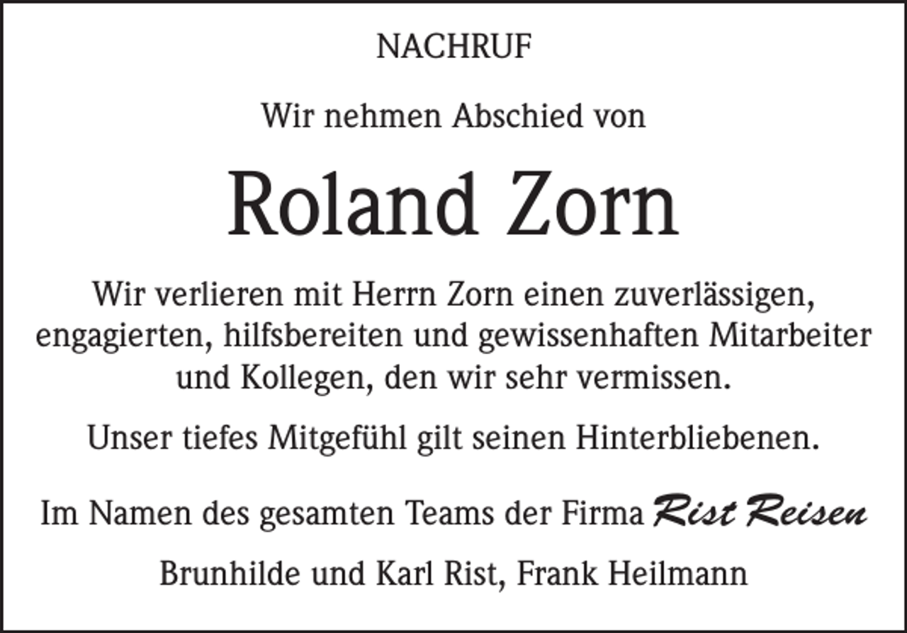 <p>NACHRUF<br />Wir nehmen Abschied von</p><p>Roland Zorn<br />Wir verlieren mit Herrn Zorn einen zuverlässigen,<br />engagierten, hilfsbereiten und gewissenhaften Mitarbeiter<br />und Kollegen, den wir sehr vermissen.<br />Unser tiefes Mitgefühl gilt seinen Hinterbliebenen.<br />Im Namen des gesamten Teams der Firma Rist</p><p>Reisen</p><p>Brunhilde und Karl Rist, Frank Heilmann</p>