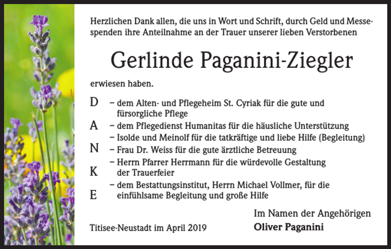<p>Herzlichen Dank allen, die uns in Wort und Schrift, durch Geld und Messespenden ihre Anteilnahme an der Trauer unserer lieben Verstorbenen</p><p>Gerlinde Paganini-Ziegler<br />erwiesen haben.</p><p>D<br />A<br />N<br />K<br />E</p><p>– dem Alten- und Pflegeheim St. Cyriak für die gute und<br />fürsorgliche Pflege<br />– dem Pflegedienst Humanitas für die häusliche Unterstützung<br />– Isolde und Meinolf für die tatkräftige und liebe Hilfe (Begleitung)<br />– Frau Dr. Weiss für die gute ärztliche Betreuung<br />– Herrn Pfarrer Herrmann für die würdevolle Gestaltung<br />der Trauerfeier<br />– dem Bestattungsinstitut, Herrn Michael Vollmer, für die<br />einfühlsame Begleitung und große Hilfe</p><p>Titisee-Neustadt im April 2019</p><p>Im Namen der Angehörigen<br />Oliver Paganini</p>