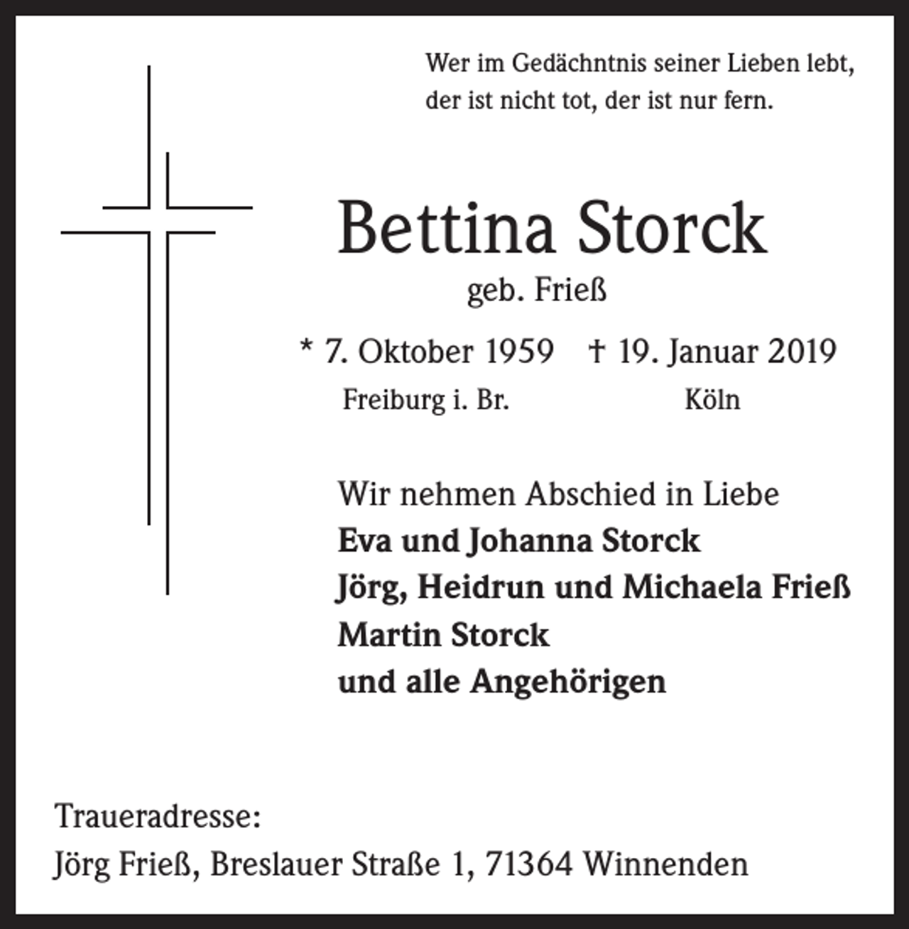 <p>Wer im Gedächntnis seiner Lieben lebt,<br />der ist nicht tot, der ist nur fern.</p><p>Bettina Storck</p><p>geb. Frieß<br />* 7. Oktober 1959 † 19. Januar 2019</p><p>Freiburg i. Br.<br />Köln<br />Wir nehmen Abschied in Liebe<br />Eva und Johanna Storck<br />Jörg, Heidrun und Michaela Frieß<br />Martin Storck<br />und alle Angehörigen</p><p>Traueradresse:<br />Jörg Frieß, Breslauer Straße 1, 71364 Winnenden</p>