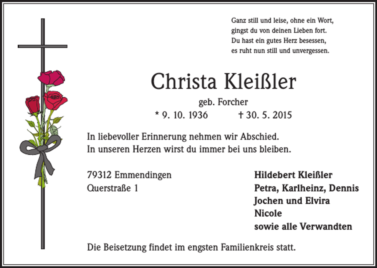 <p>Ganz still und leise, ohne ein Wort,<br />gingst du von deinen Lieben fort.<br />Du hast ein gutes Herz besessen,<br />es ruht nun still und unvergessen.</p><p>Christa Kleißler<br />geb. Forcher<br />* 9. 10. 1936 † 30. 5. 2015<br />In liebevoller Erinnerung nehmen wir Abschied.<br />In unseren Herzen wirst du immer bei uns bleiben.<br />79312 Emmendingen<br />Querstraße 1</p><p>Hildebert Kleißler<br />Petra, Karlheinz, Dennis<br />Jochen und Elvira<br />Nicole<br />sowie alle Verwandten</p><p>Die Beisetzung findet im engsten Familienkreis statt.</p>