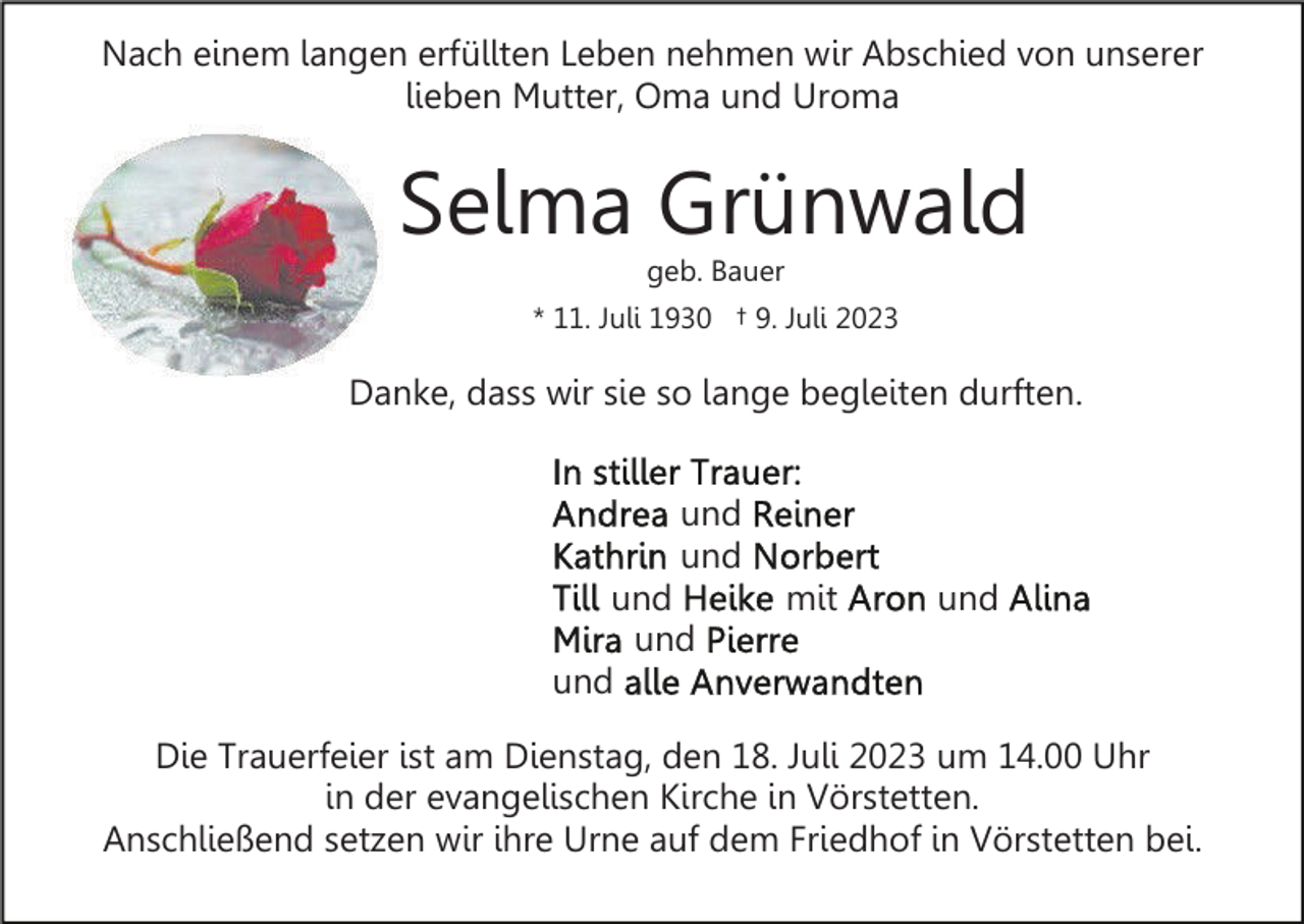 <p>Nach einem langen erfüllten Leben nehmen wir Abschied von unserer<br />lieben Mutter, Oma und Uroma</p><p>Selma Grünwald<br />geb. Bauer<br />* 11. Juli 1930 † 9. Juli 2023</p><p>Danke, dass wir sie so lange begleiten durften.<br />und<br />und<br />und<br />und<br />und</p><p>mit</p><p>und</p><p>Die Trauerfeier ist am Dienstag, den 18. Juli 2023 um 14.00 Uhr<br />in der evangelischen Kirche in Vörstetten.<br />Anschließend setzen wir ihre Urne auf dem Friedhof in Vörstetten bei.</p>