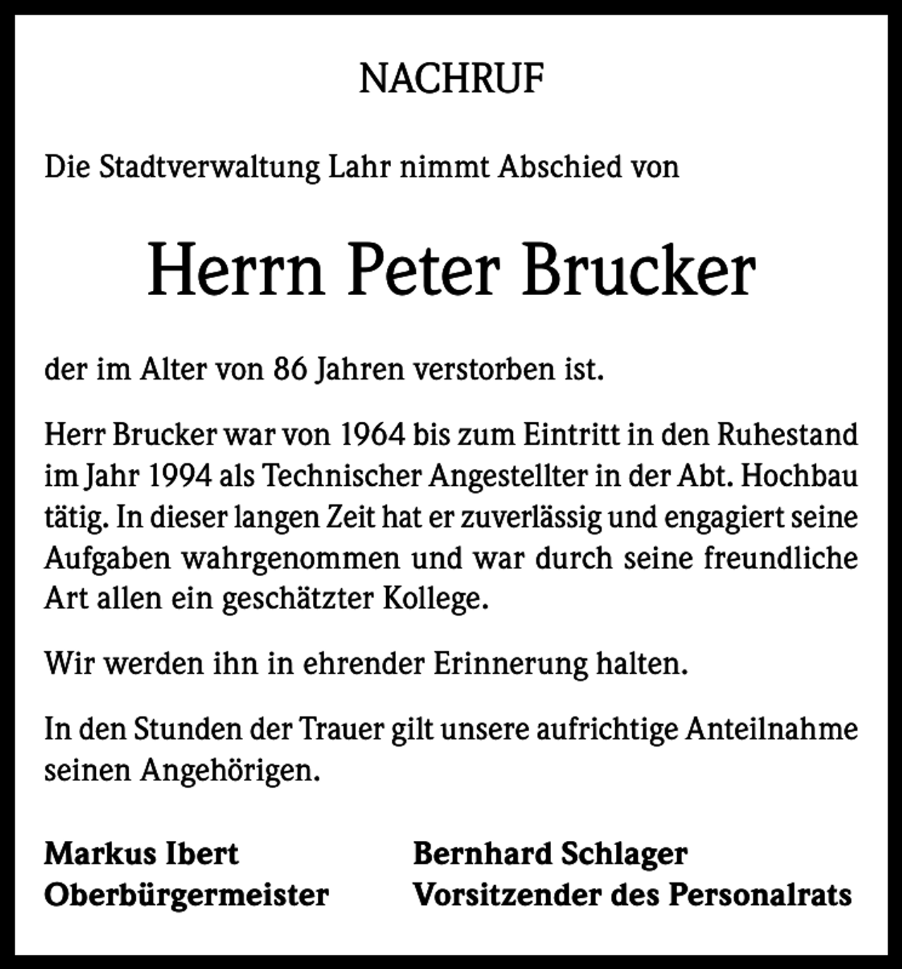 <p>NACHRUF<br />Die Stadtverwaltung Lahr nimmt Abschied von</p><p>Herrn Peter Brucker<br />der im Alter von 86 Jahren verstorben ist.<br />Herr Brucker war von 1964 bis zum Eintritt in den Ruhestand<br />im Jahr 1994 als Technischer Angestellter in der Abt. Hochbau<br />tätig. In dieser langen Zeit hat er zuverlässig und engagiert seine<br />Aufgaben wahrgenommen und war durch seine freundliche<br />Art allen ein geschätzter Kollege.<br />Wir werden ihn in ehrender Erinnerung halten.<br />In den Stunden der Trauer gilt unsere aufrichtige Anteilnahme<br />seinen Angehörigen.<br />Markus Ibert<br />Oberbürgermeister</p><p>Bernhard Schlager<br />Vorsitzender des Personalrats</p>