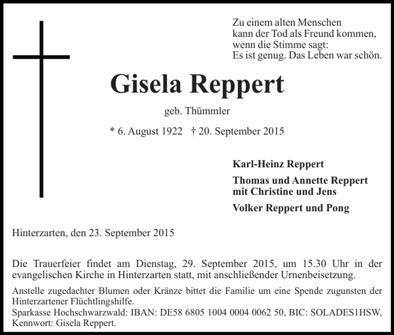 <p>Zu einem alten Menschen<br />kann der Tod als Freund kommen,<br />wenn die Stimme sagt:<br />Es ist genug. Das Leben war schön.</p><p>Gisela Reppert<br />geb. Thümmler<br />* 6. August 1922 † 20. September 2015<br />Karl-Heinz Reppert<br />Thomas und Annette Reppert<br />mit Christine und Jens<br />Volker Reppert und Pong<br />Hinterzarten, den 23. September 2015<br />Die Trauerfeier findet am Dienstag, 29. September 2015, um 15.30 Uhr in der<br />evangelischen Kirche in Hinterzarten statt, mit anschließender Urnenbeisetzung.<br />Anstelle zugedachter Blumen oder Kränze bittet die Familie um eine Spende zugunsten der<br />Hinterzartener Flüchtlingshilfe.<br />Sparkasse Hochschwarzwald: IBAN: DE58 6805 1004 0004 0062 50, BIC: SOLADES1HSW,<br />Kennwort: Gisela Reppert.</p>