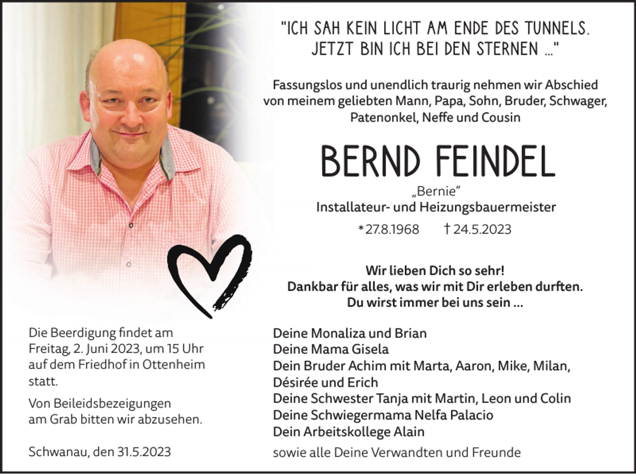 <p>„Ich sah kein Licht am Ende des Tunnels.<br />Jetzt bin ich bei den Sternen …”<br />Fassungslos und unendlich traurig nehmen wir Abschied<br />von meinem geliebten Mann, Papa, Sohn, Bruder, Schwager,<br />Patenonkel, Neffe und Cousin</p><p>Bernd Feindel<br />„Bernie“<br />Installateur- und Heizungsbauermeister<br />† 24.5.2023<br />* 27.8.1968<br />Wir lieben Dich so sehr!<br />Dankbar für alles, was wir mit Dir erleben durften.<br />Du wirst immer bei uns sein …<br />Die Beerdigung findet am<br />Freitag, 2. Juni 2023, um 15 Uhr<br />auf dem Friedhof in Ottenheim<br />statt.<br />Von Beileidsbezeigungen<br />am Grab bitten wir abzusehen.<br />Schwanau, den 31.5.2023</p><p>Deine Monaliza und Brian<br />Deine Mama Gisela<br />Dein Bruder Achim mit Marta, Aaron, Mike, Milan,<br />Désirée und Erich<br />Deine Schwester Tanja mit Martin, Leon und Colin<br />Deine Schwiegermama Nelfa Palacio<br />Dein Arbeitskollege Alain<br />sowie alle Deine Verwandten und Freunde</p>