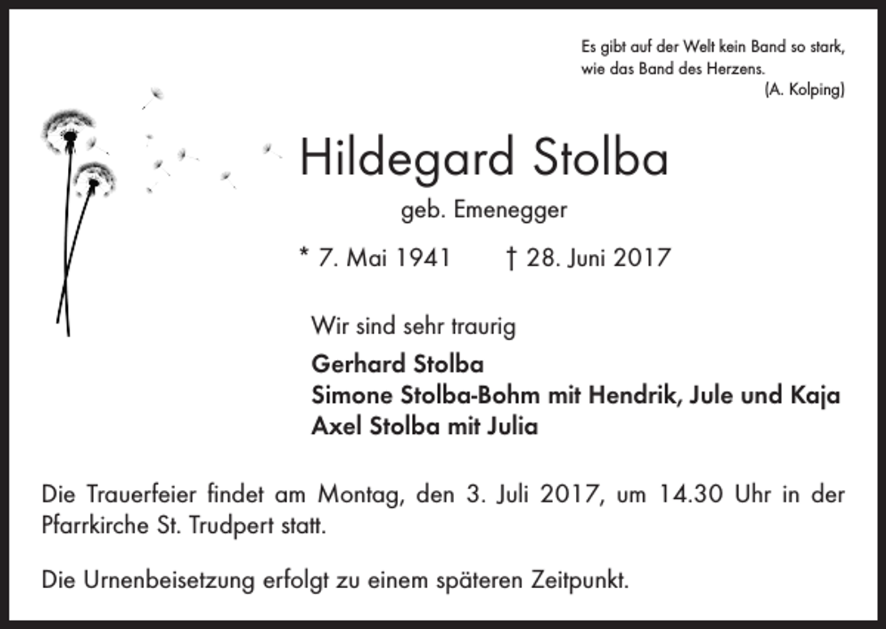 <p>Es gibt auf der Welt kein Band so stark,<br />wie das Band des Herzens.</p><p>(A. Kolping)</p><p>Hildegard Stolba<br />geb. Emenegger<br />* 7. Mai 1941 † 28. Juni 2017<br />Wir sind sehr traurig<br />Gerhard Stolba<br />Simone Stolba-Bohm mit Hendrik, Jule und Kaja<br />Axel Stolba mit Julia<br />Die Trauerfeier findet am Montag, den 3. Juli 2017, um 14.30 Uhr in der<br />­Pfarrkirche St. Trudpert statt.<br />Die Urnenbeisetzung erfolgt zu einem späteren Zeitpunkt.</p>