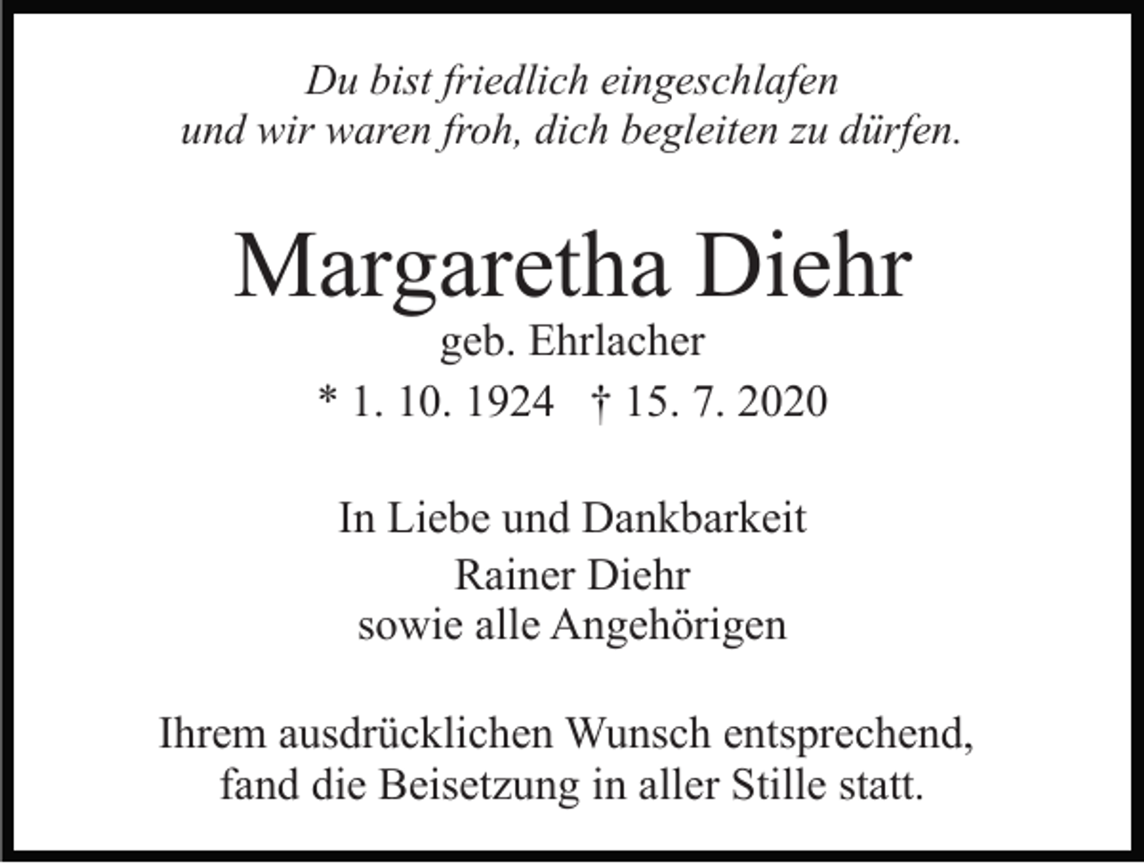 <p>Du bist friedlich eingeschlafen<br />und wir waren froh, dich begleiten zu dürfen.</p><p>Margaretha Diehr<br />geb. Ehrlacher<br />* 1. 10. 1924 † 15. 7. 2020<br />In Liebe und Dankbarkeit<br />Rainer Diehr<br />sowie alle Angehörigen<br />Ihrem ausdrücklichen Wunsch entsprechend,<br />fand die Beisetzung in aller Stille statt.</p>