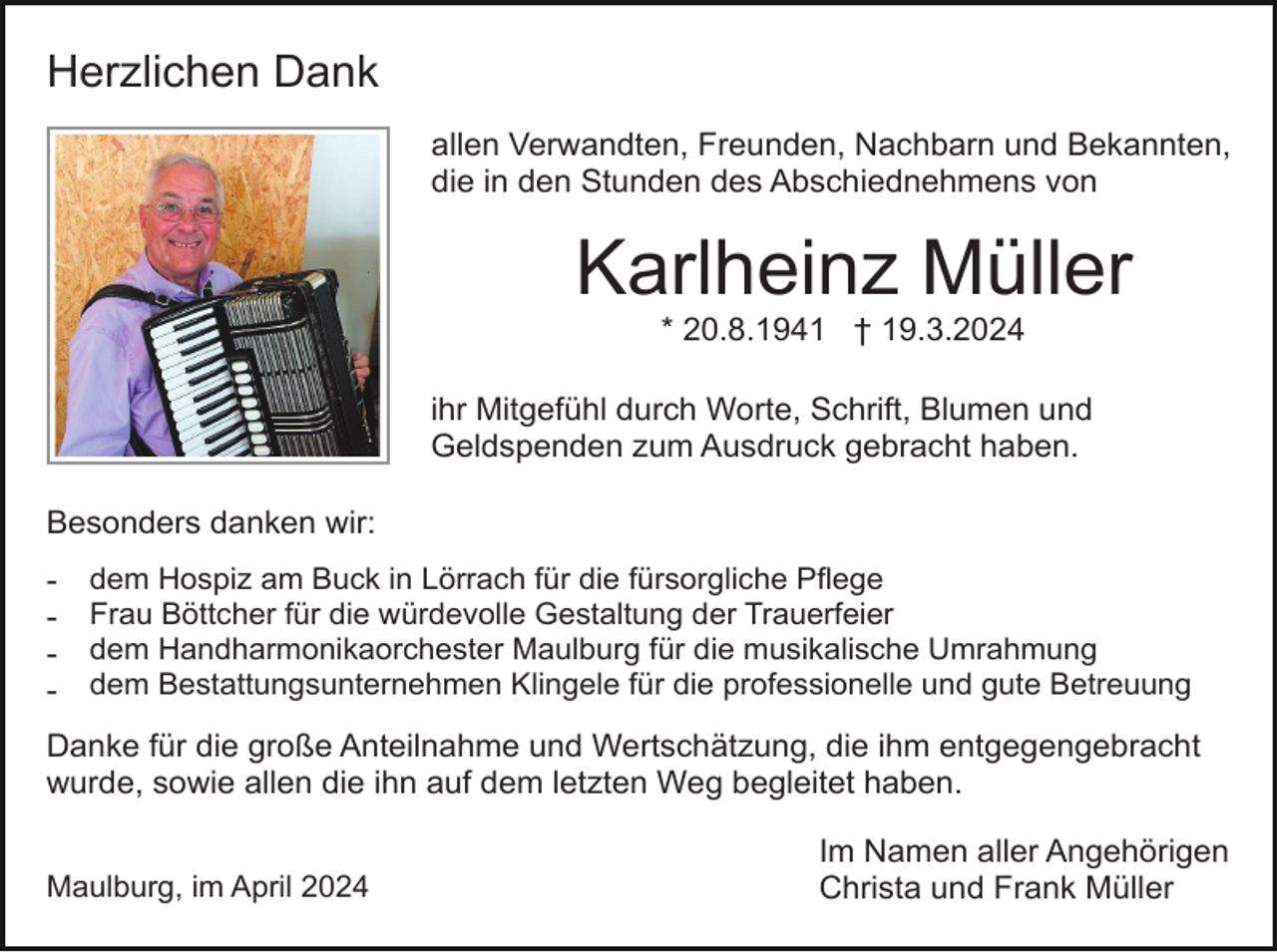 <p>Herzlichen Dank<br />allen Verwandten, Freunden, Nachbarn und Bekannten,<br />die in den Stunden des Abschiednehmens von</p><p>Karlheinz Müller<br />* 20.8.1941 † 19.3.2024<br />ihr Mitgefühl durch Worte, Schrift, Blumen und<br />Geldspenden zum Ausdruck gebracht haben.<br />Besonders danken wir:<br />-</p><p>dem Hospiz am Buck in Lörrach für die fürsorgliche Pflege<br />Frau Böttcher für die würdevolle Gestaltung der Trauerfeier<br />dem Handharmonikaorchester Maulburg für die musikalische Umrahmung<br />dem Bestattungsunternehmen Klingele für die professionelle und gute Betreuung</p><p>Danke für die große Anteilnahme und Wertschätzung, die ihm entgegengebracht<br />wurde, sowie allen die ihn auf dem letzten Weg begleitet haben.<br />Maulburg, im April 2024</p><p>Im Namen aller Angehörigen<br />Christa und Frank Müller</p>