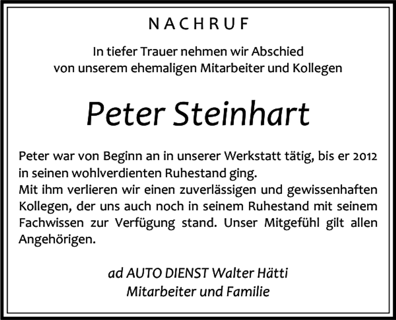 <p>NACHRUF<br />In tiefer Trauer nehmen wir Abschied<br />von unserem ehemaligen Mitarbeiter und Kollegen</p><p>Peter Steinhart<br />Peter war von Beginn an in unserer Werkstatt tätig, bis er 2012<br />in seinen wohlverdienten Ruhestand ging.<br />Mit ihm verlieren wir einen zuverlässigen und gewissenhaften<br />Kollegen, der uns auch noch in seinem Ruhestand mit seinem<br />Fachwissen zur Verfügung stand. Unser Mitgefühl gilt allen<br />Angehörigen.</p><p>ad AUTO DIENST Walter Hätti<br />Mitarbeiter und Familie</p>