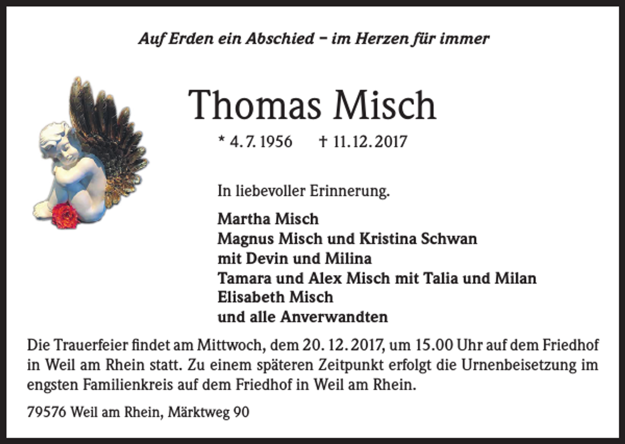 <p>Auf Erden ein Abschied – im Herzen für immer</p><p>Thomas Misch<br />* 4. 7. 1956 † 11.12. 2017<br />In liebevoller Erinnerung.<br />Martha Misch<br />Magnus Misch und Kristina Schwan<br />mit Devin und Milina<br />Tamara und Alex Misch mit Talia und Milan<br />Elisabeth Misch<br />und alle Anverwandten<br />Die Trauerfeier findet am Mittwoch, dem 20. 12. 2017, um 15.00 Uhr auf dem Friedhof<br />in Weil am Rhein statt. Zu einem späteren Zeitpunkt erfolgt die Urnenbeisetzung im<br />engsten Familienkreis auf dem Friedhof in Weil am Rhein.<br />79576 Weil am Rhein, Märktweg 90</p>