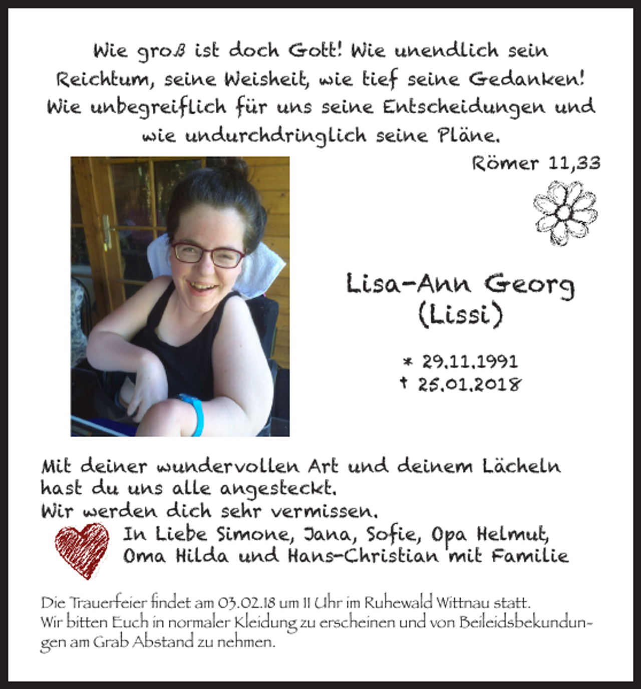 <p>Wie groß ist doch Gott! Wie unendlich sein</p><p>Reichtum, seine Weisheit, wie tief seine Gedanken!<br />Wie unbegreiflich für uns seine Entscheidungen und<br />wie undurchdringlich seine Pläne.<br />Römer 11,33</p><p>Lisa-Ann Georg<br />(Lissi)<br />* 29.11.1991<br />† 25.01.2018</p><p>Mit deiner wundervollen Art und deinem Lächeln<br />hast du uns alle angesteckt.<br />Wir werden dich sehr vermissen.<br />In Liebe Simone, Jana, Sofie, Opa Helmut,<br />Oma Hilda und Hans-Christian mit Familie<br />Die Trauerfeier findet am 03.02.18 um 11 Uhr im Ruhewald Wittnau statt.<br />Wir bitten Euch in normaler Kleidung zu erscheinen und von Beileidsbekundungen am Grab Abstand zu nehmen.</p>
