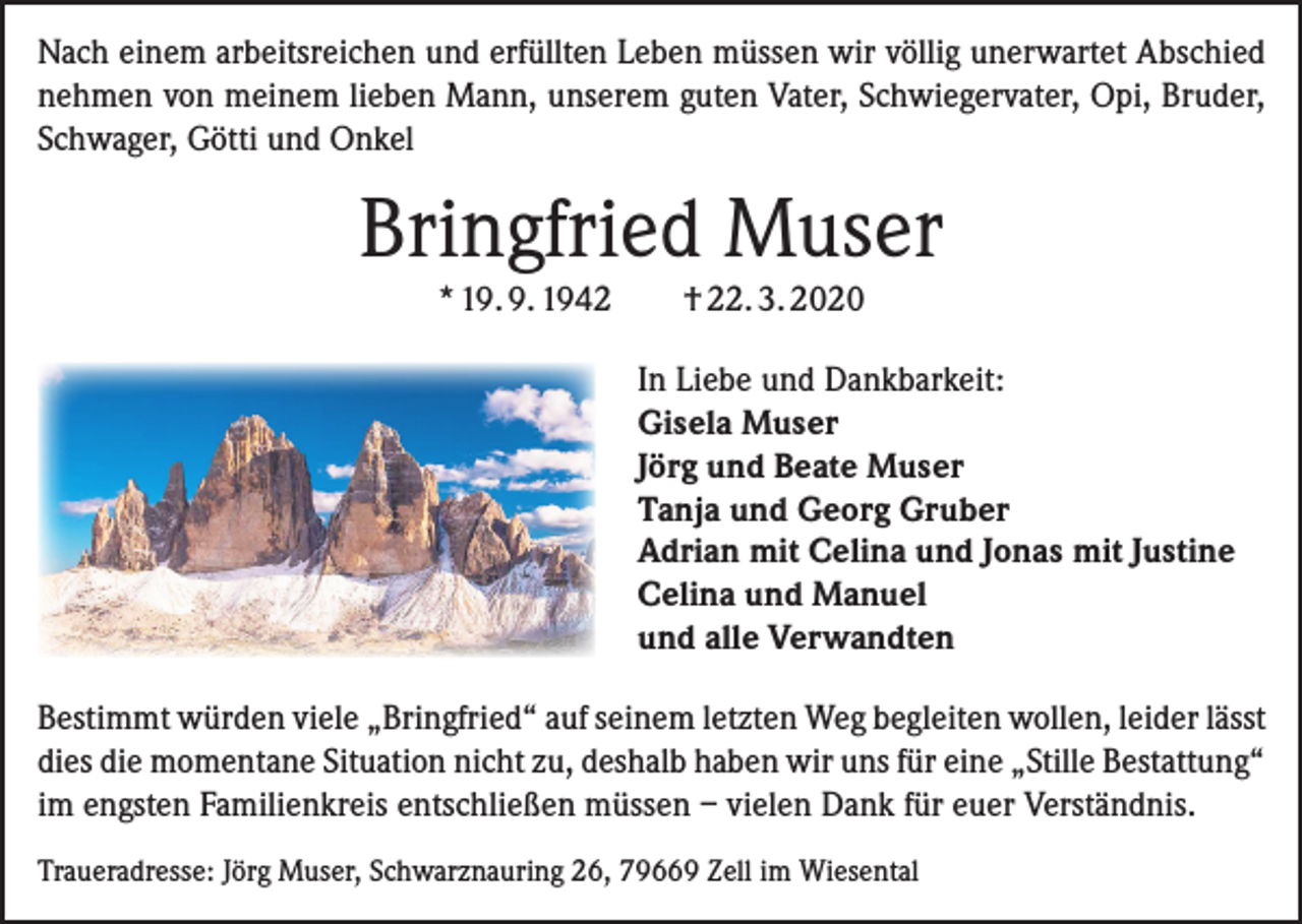 <p>Nach einem arbeitsreichen und erfüllten Leben müssen wir völlig unerwartet Abschied<br />nehmen von meinem lieben Mann, unserem guten Vater, Schwiegervater, Opi, Bruder,<br />Schwager, Götti und Onkel</p><p>Bringfried Muser<br />* 19. 9. 1942</p><p>† 22. 3. 2020<br />In Liebe und Dankbarkeit:<br />Gisela Muser<br />Jörg und Beate Muser<br />Tanja und Georg Gruber<br />Adrian mit Celina und Jonas mit Justine<br />Celina und Manuel<br />und alle Verwandten</p><p>Bestimmt würden viele „Bringfried“ auf seinem letzten Weg begleiten wollen, leider lässt<br />dies die momentane Situation nicht zu, deshalb haben wir uns für eine „Stille Bestattung“<br />im engsten Familienkreis entschließen müssen – vielen Dank für euer Verständnis.<br />Traueradresse: Jörg Muser, Schwarznauring 26, 79669 Zell im Wiesental</p>