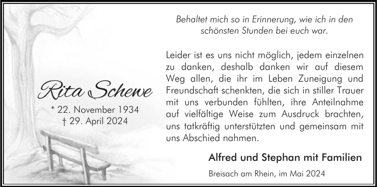 <p>Behaltet mich so in Erinnerung, wie ich in den<br />schönsten Stunden bei euch war.</p><p>Rita Schewe<br />* 22. November 1934<br />† 29. April 2024</p><p>Leider ist es uns nicht möglich, jedem einzelnen<br />zu danken, deshalb danken wir auf diesem<br />Weg allen, die ihr im Leben Zuneigung und<br />Freundschaft schenkten, die sich in stiller Trauer<br />mit uns verbunden fühlten, ihre Anteilnahme<br />auf vielfältige Weise zum Ausdruck brachten,<br />uns tatkräftig unterstützten und gemeinsam mit<br />uns Abschied nahmen.</p><p>Alfred und Stephan mit Familien<br />Breisach am Rhein, im Mai 2024</p>