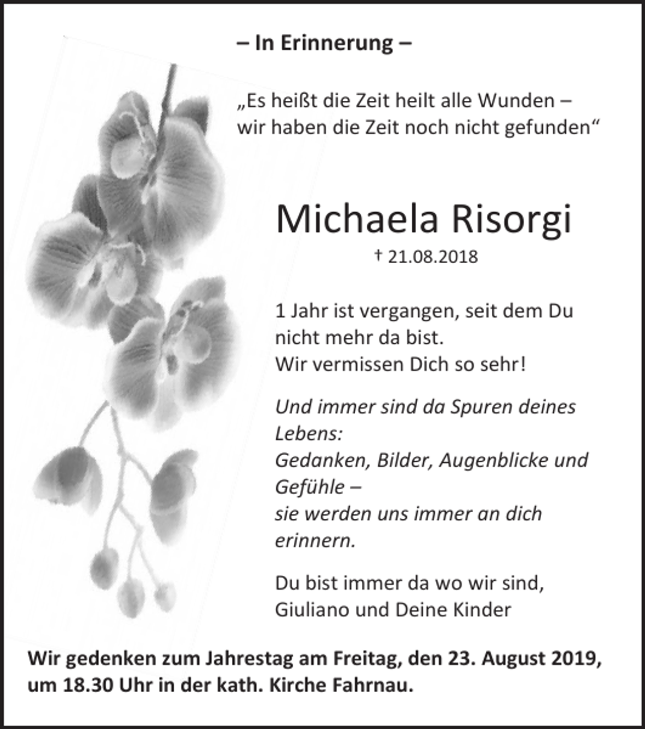 <p>– In Erinnerung –<br />„Es heißt die Zeit heilt alle Wunden –<br />wir haben die Zeit noch nicht gefunden“</p><p>Michaela Risorgi<br />† 21.08.2018</p><p>1 Jahr ist vergangen, seit dem Du<br />nicht mehr da bist.<br />Wir vermissen Dich so sehr!<br />Und immer sind da Spuren deines<br />Lebens:<br />Gedanken, Bilder, Augenblicke und<br />Gefühle –<br />sie werden uns immer an dich<br />erinnern.<br />Du bist immer da wo wir sind,<br />Giuliano und Deine Kinder<br />Wir gedenken zum Jahrestag am Freitag, den 23. August 2019,<br />um 18.30 Uhr in der kath. Kirche Fahrnau.</p>