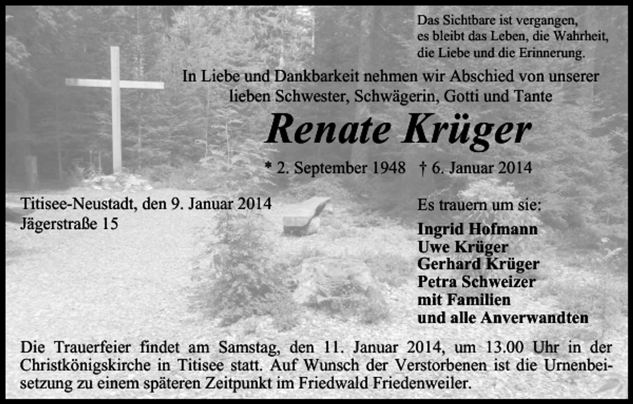 <p>Das Sichtbare ist vergangen,<br />es bleibt das Leben, die Wahrheit,<br />die Liebe und die Erinnerung.</p><p>In Liebe und Dankbarkeit nehmen wir Abschied von unserer<br />lieben Schwester, Schwägerin, Gotti und Tante</p><p>Renate Krüger</p><p>* 2. September 1948 † 6. Januar 2014<br />Titisee-Neustadt, den 9. Januar 2014<br />Jägerstraße 15</p><p>Es trauern um sie:<br />Ingrid Hofmann<br />Uwe Krüger<br />Gerhard Krüger<br />Petra Schweizer<br />mit Familien<br />und alle Anverwandten</p><p>Die Trauerfeier findet am Samstag, den 11. Januar 2014, um 13.00 Uhr in der<br />Christkönigskirche in Titisee statt. Auf Wunsch der Verstorbenen ist die Urnenbeisetzung zu einem späteren Zeitpunkt im Friedwald Friedenweiler.</p>