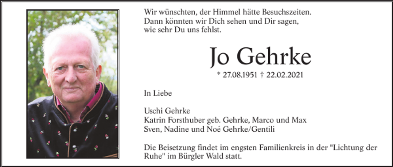 <p>Wir wünschten, der Himmel hätte Besuchszeiten.<br />Dann könnten wir Dich sehen und Dir sagen,<br />wie sehr Du uns fehlst.</p><p>Jo Gehrke<br />* 27.08.1951 † 22.02.2021<br />In Liebe<br />Uschi Gehrke<br />Katrin Forsthuber geb. Gehrke, Marco und Max<br />Sven, Nadine und Noé Gehrke/Gentili<br />Die Beisetzung findet im engsten Familienkreis in der "Lichtung der<br />Ruhe" im Bürgler Wald statt.</p>