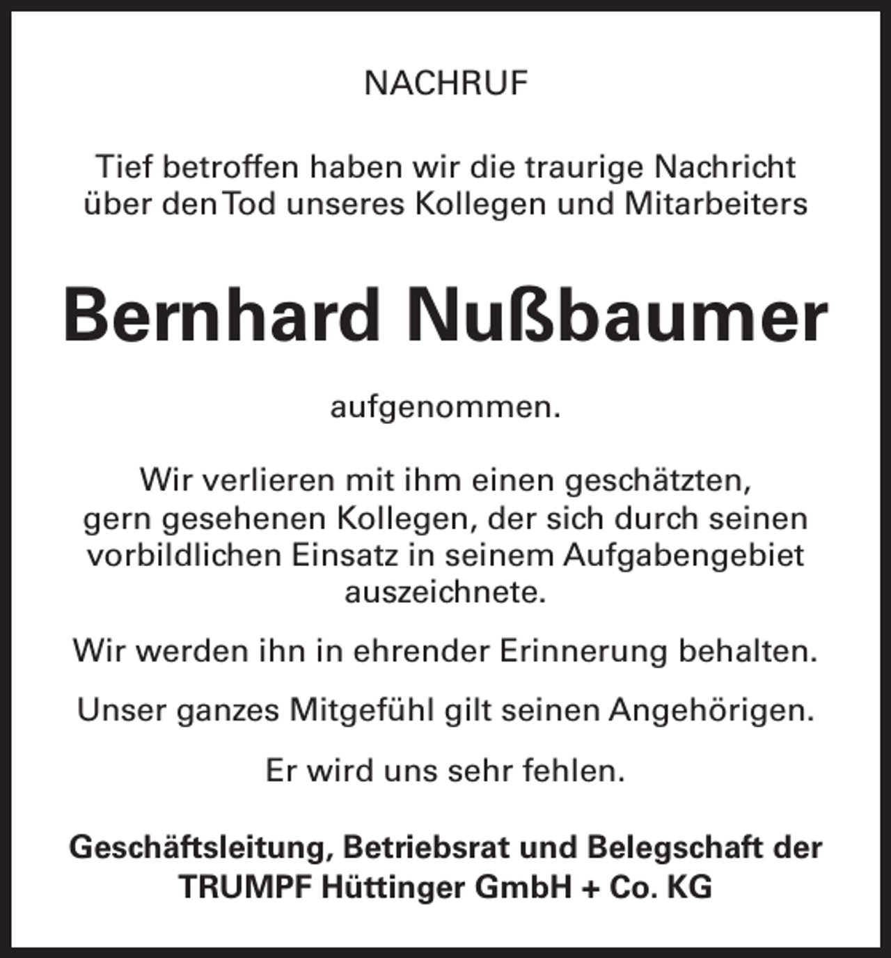 <p>NACHRUF<br />Tief betroffen haben wir die traurige Nachricht<br />über den Tod unseres Kollegen und Mitarbeiters</p><p>Bernhard Nußbaumer<br />aufgenommen.<br />Wir verlieren mit ihm einen geschätzten,<br />gern gesehenen Kollegen, der sich durch seinen<br />vorbildlichen Einsatz in seinem Aufgabengebiet<br />auszeichnete.<br />Wir werden ihn in ehrender Erinnerung behalten.<br />Unser ganzes Mitgefühl gilt seinen Angehörigen.<br />Er wird uns sehr fehlen.<br />Geschäftsleitung, Betriebsrat und Belegschaft der<br />TRUMPF Hüttinger GmbH + Co. KG</p>
