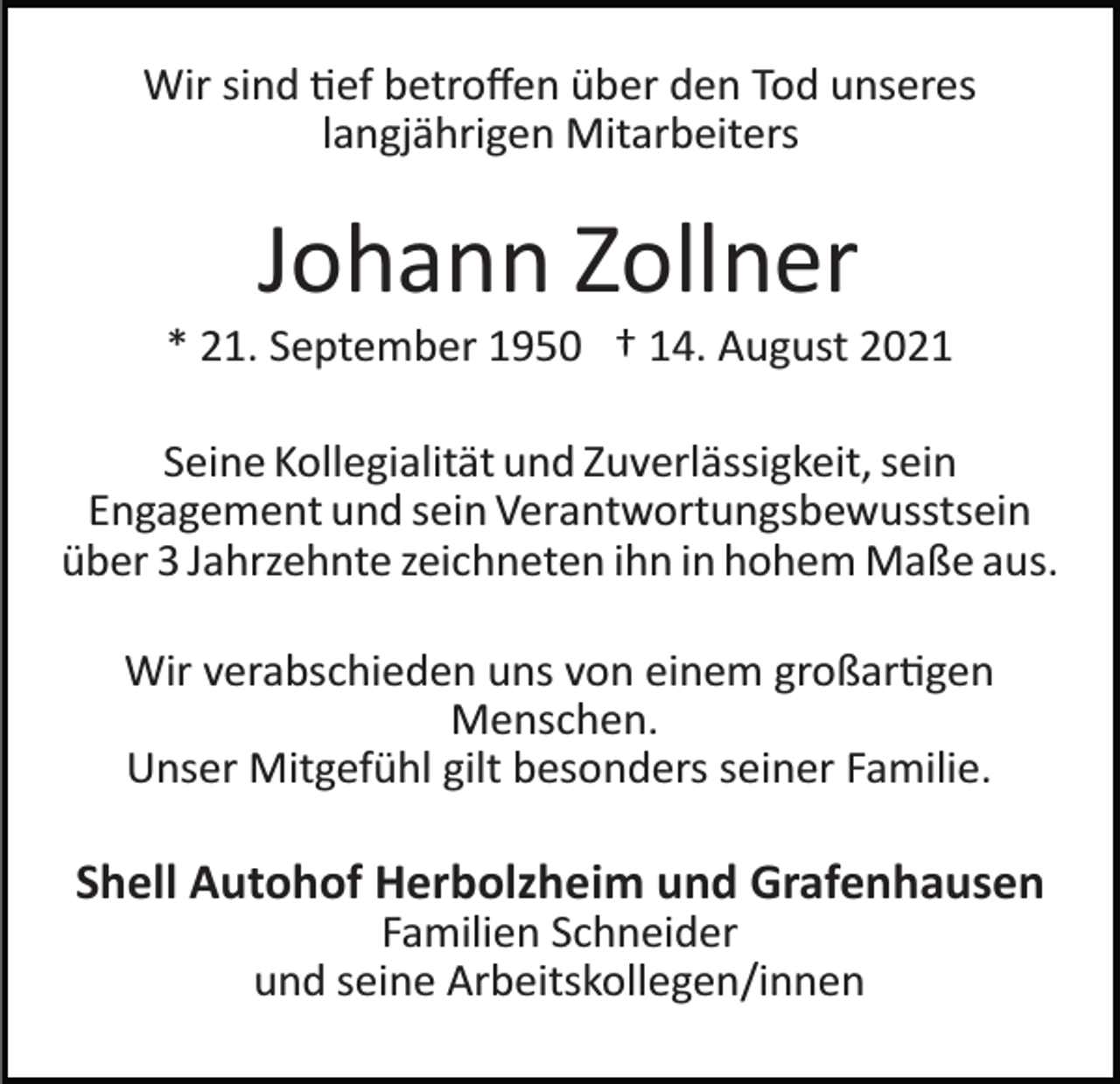 <p>Wir sind �ef betroﬀen über den Tod unseres<br />langjährigen Mitarbeiters</p><p>Johann Zollner<br />* 21. September 1950 † 14. August 2021<br />Seine Kollegialität und Zuverlässigkeit, sein<br />Engagement und sein Verantwortungsbewusstsein<br />über 3 Jahrzehnte zeichneten ihn in hohem Maße aus.<br />Wir verabschieden uns von einem großar�gen<br />Menschen.<br />Unser Mitgefühl gilt besonders seiner Familie.</p><p>Shell Autohof Herbolzheim und Grafenhausen<br />Familien Schneider<br />und seine Arbeitskollegen/innen</p>