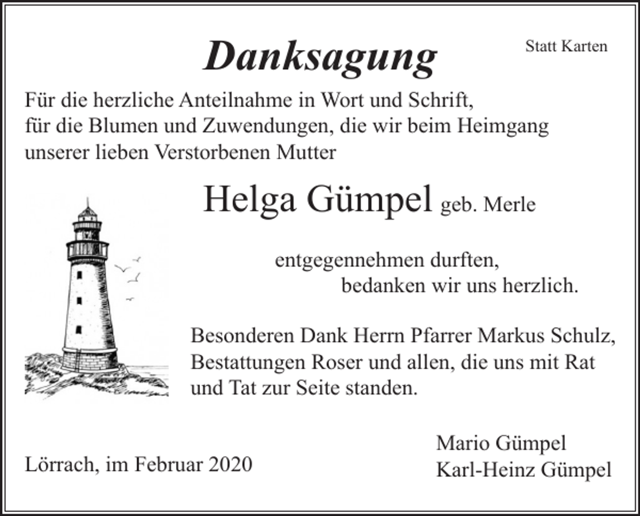 <p>Danksagung</p><p>Statt Karten</p><p>Für die herzliche Anteilnahme in Wort und Schrift,<br />für die Blumen und Zuwendungen, die wir beim Heimgang<br />unserer lieben Verstorbenen Mutter</p><p>Helga Gümpel geb. Merle<br />entgegennehmen durften,<br />bedanken wir uns herzlich.<br />Besonderen Dank Herrn Pfarrer Markus Schulz,<br />Bestattungen Roser und allen, die uns mit Rat<br />und Tat zur Seite standen.</p><p>Lörrach, im Februar 2020</p><p>Mario Gümpel<br />Karl-Heinz Gümpel</p>