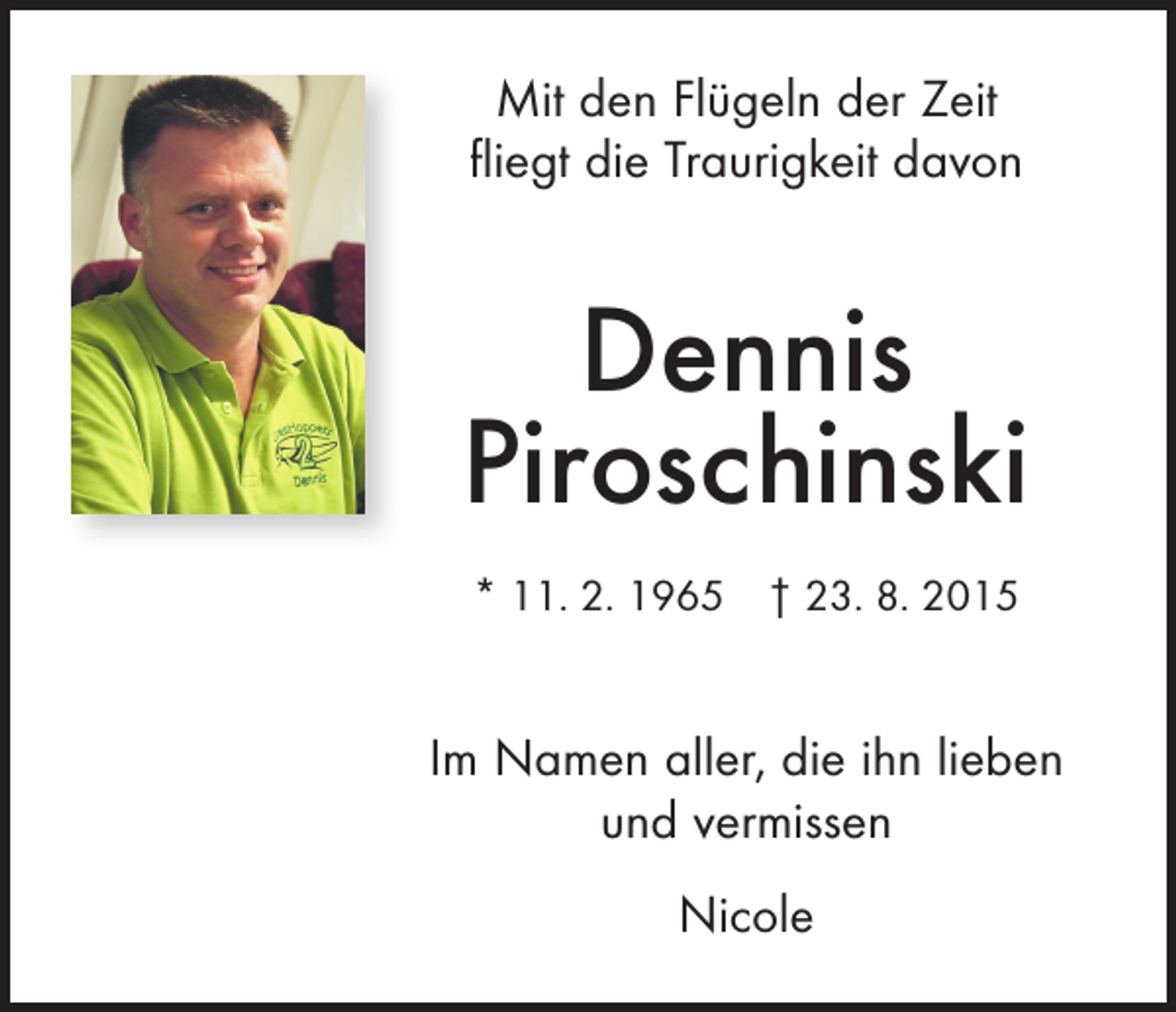 <p>Mit den Flügeln der Zeit<br />fliegt die Traurigkeit davon</p><p>Dennis<br />Piroschinski<br />* 11. 2. 1965 † 23. 8. 2015</p><p>Im Namen aller, die ihn lieben<br />und vermissen<br />Nicole</p>
