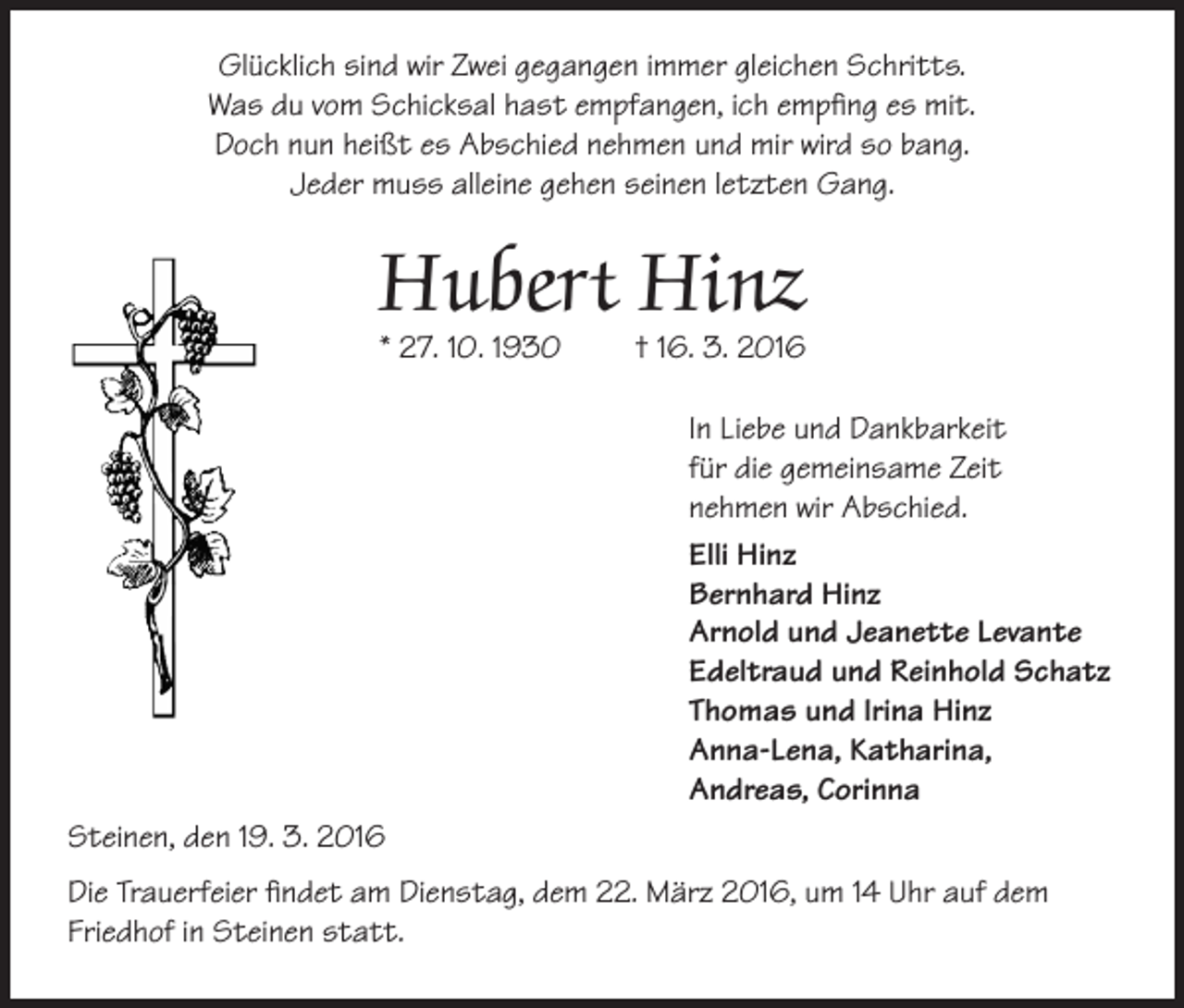 <p>Glücklich sind wir Zwei gegangen immer gleichen Schritts.<br />Was du vom Schicksal hast empfangen, ich empfing es mit.<br />Doch nun heißt es Abschied nehmen und mir wird so bang.<br />Jeder muss alleine gehen seinen letzten Gang.</p><p>Hubert Hinz</p><p>* 27. 10. 1930</p><p>† 16. 3. 2016<br />In Liebe und Dankbarkeit<br />für die gemeinsame Zeit<br />nehmen wir Abschied.<br />Elli Hinz<br />Bernhard Hinz<br />Arnold und Jeanette Levante<br />Edeltraud und Reinhold Schatz<br />Thomas und Irina Hinz<br />Anna-Lena, Katharina,<br />Andreas, Corinna</p><p>Steinen, den 19. 3. 2016<br />Die Trauerfeier findet am Dienstag, dem 22. März 2016, um 14 Uhr auf dem<br />Friedhof in Steinen statt.</p>