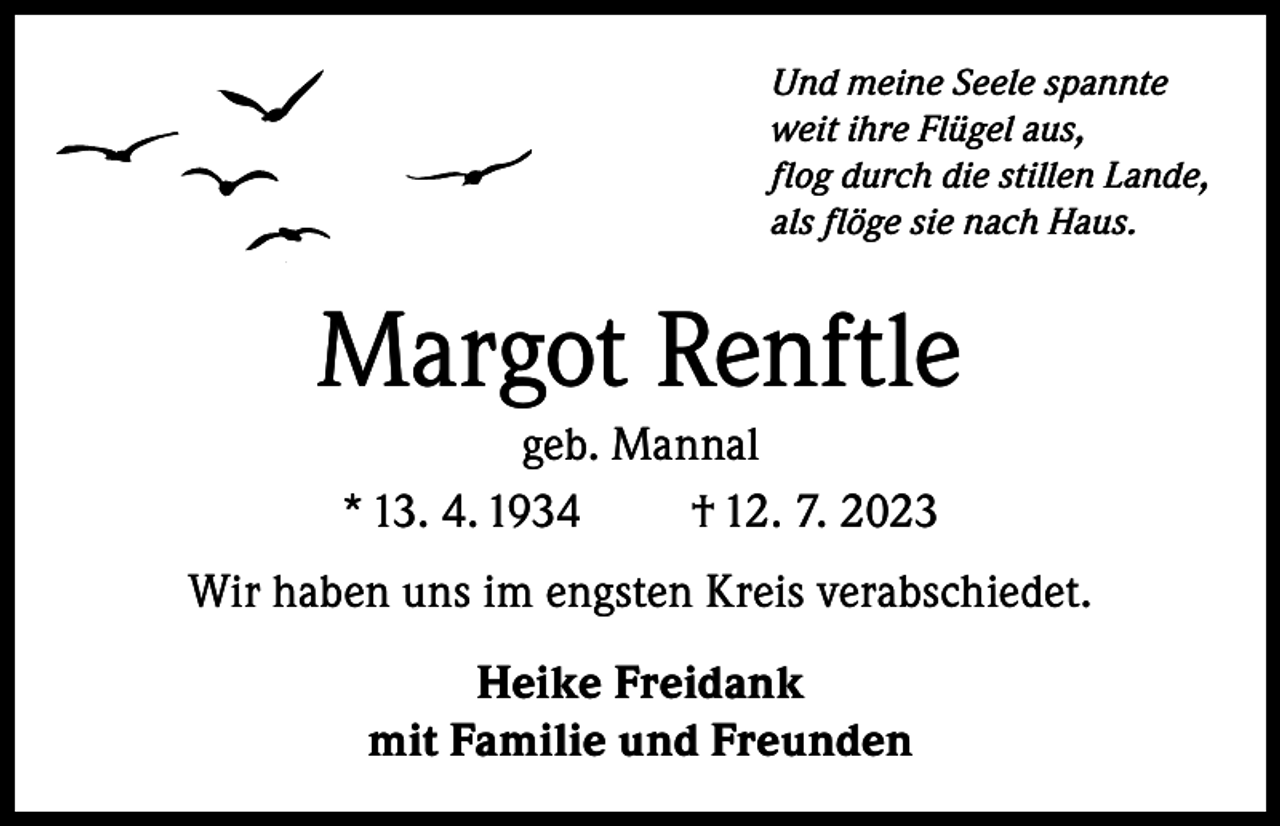 <p>Und meine Seele spannte<br />weit ihre Flügel aus,<br />flog durch die stillen Lande,<br />als flöge sie nach Haus.</p><p>Margot Renftle<br />geb. Mannal<br />* 13. 4. 1934<br />† 12. 7. 2023<br />Wir haben uns im engsten Kreis verabschiedet.<br />Heike Freidank<br />mit Familie und Freunden</p>