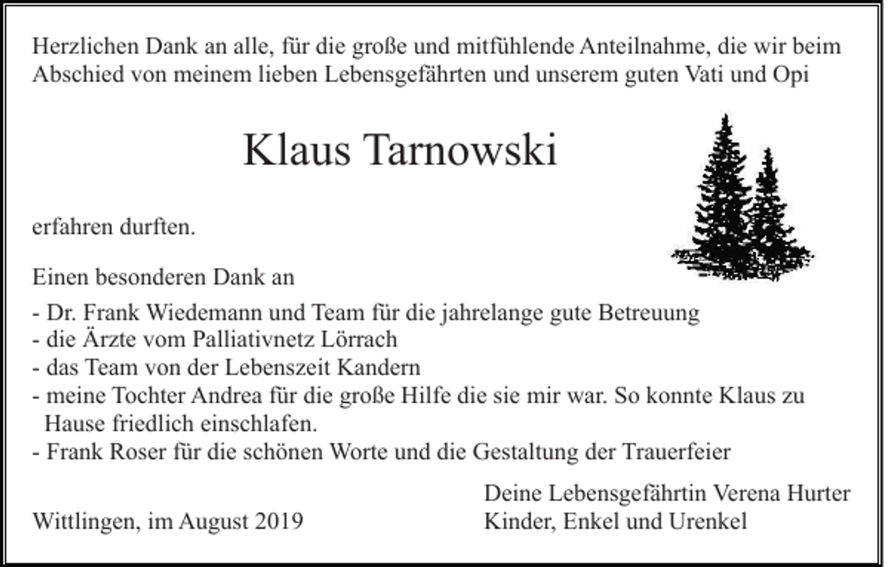 <p>Herzlichen Dank an alle, für die große und mitfühlende Anteilnahme, die wir beim<br />Abschied von meinem lieben Lebensgefährten und unserem guten Vati und Opi</p><p>Klaus Tarnowski<br />erfahren durften.<br />Einen besonderen Dank an<br />- Dr. Frank Wiedemann und Team für die jahrelange gute Betreuung<br />- die Ärzte vom Palliativnetz Lörrach<br />- das Team von der Lebenszeit Kandern<br />- meine Tochter Andrea für die große Hilfe die sie mir war. So konnte Klaus zu<br />Hause friedlich einschlafen.<br />- Frank Roser für die schönen Worte und die Gestaltung der Trauerfeier<br />Wittlingen, im August 2019</p><p>Deine Lebensgefährtin Verena Hurter<br />Kinder, Enkel und Urenkel</p>