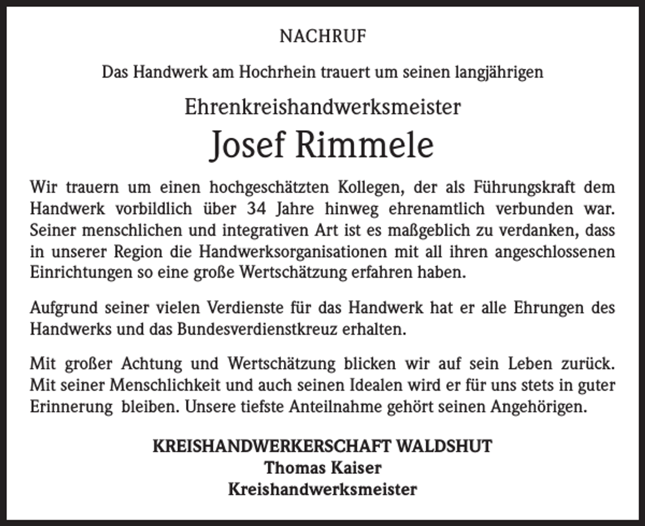 <p>NACHRUF<br />Das Handwerk am Hochrhein trauert um seinen langjährigen</p><p>Ehrenkreishandwerksmeister</p><p>Josef Rimmele<br />Wir trauern um einen hochgeschätzten Kollegen, der als Führungskraft dem<br />Handwerk vorbildlich über 34 Jahre hinweg ehrenamtlich verbunden war.<br />Seiner menschlichen und integrativen Art ist es maßgeblich zu verdanken, dass<br />in unserer Region die Handwerksorganisationen mit all ihren angeschlossenen<br />Einrichtungen so eine große Wertschätzung erfahren haben.<br />Aufgrund seiner vielen Verdienste für das Handwerk hat er alle Ehrungen des<br />Handwerks und das Bundesverdienstkreuz erhalten.<br />Mit großer Achtung und Wertschätzung blicken wir auf sein Leben zurück.<br />Mit seiner Menschlichkeit und auch seinen Idealen wird er für uns stets in guter<br />Erinnerung bleiben. Unsere tiefste Anteilnahme gehört seinen Angehörigen.<br />KREISHANDWERKERSCHAFT WALDSHUT<br />Thomas Kaiser<br />Kreishandwerksmeister</p>