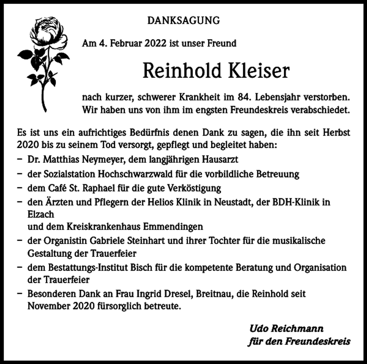 <p>DANKSAGUNG<br />Am 4. Februar 2022 ist unser Freund</p><p>Reinhold Kleiser<br />nach kurzer, schwerer Krankheit im 84. Lebensjahr verstorben.<br />Wir haben uns von ihm im engsten Freundeskreis verabschiedet.<br />Es ist uns ein aufrichtiges Bedürfnis denen Dank zu sagen, die ihn seit Herbst<br />2020 bis zu seinem Tod versorgt, gepflegt und begleitet ­haben:<br />– Dr. Matthias Neymeyer, dem langjährigen Hausarzt<br />– der Sozialstation Hochschwarzwald für die vorbildliche Betreuung<br />– dem Café St. Raphael für die gute Verköstigung<br />– den Ärzten und Pflegern der Helios Klinik in Neustadt, der BDH-Klinik in<br />Elzach<br />und dem Kreiskrankenhaus Emmendingen<br />– der Organistin Gabriele Steinhart und ihrer Tochter für die musikalische<br />Gestaltung der Trauerfeier<br />– dem Bestattungs-Institut Bisch für die kompetente Beratung und Organisation<br />der Trauerfeier<br />– Besonderen Dank an Frau Ingrid Dresel, Breitnau, die Reinhold seit<br />November 2020 fürsorglich betreute.<br />Udo Reichmann<br />für den Freundeskreis</p>