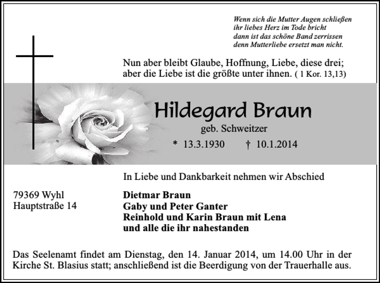 <p>Wenn sich die Mutter Augen schließen<br />ihr liebes Herz im Tode bricht<br />dann ist das schöne Band zerrissen<br />denn Mutterliebe ersetzt man nicht.</p><p>Nun aber bleibt Glaube, Hoffnung, Liebe, diese drei;<br />aber die Liebe ist die größte unter ihnen. ( 1 Kor. 13,13)</p><p>Hildegard Braun<br />geb. Schweitzer<br />* 13.3.1930<br />† 10.1.2014</p><p>In Liebe und Dankbarkeit nehmen wir Abschied<br />79369 Wyhl<br />Hauptstraße 14</p><p>Dietmar Braun<br />Gaby und Peter Ganter<br />Reinhold und Karin Braun mit Lena<br />und alle die ihr nahestanden</p><p>Das Seelenamt findet am Dienstag, den 14. Januar 2014, um 14.00 Uhr in der<br />Kirche St. Blasius statt; anschließend ist die Beerdigung von der Trauerhalle aus.</p>