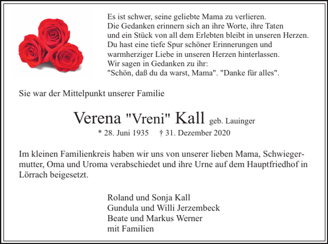 <p>Es ist schwer, seine geliebte Mama zu verlieren.<br />Die Gedanken erinnern sich an ihre Worte, ihre Taten<br />und ein Stück von all dem Erlebten bleibt in unseren Herzen.<br />Du hast eine tiefe Spur schöner Erinnerungen und<br />warmherziger Liebe in unseren Herzen hinterlassen.<br />Wir sagen in Gedanken zu ihr:<br />"Schön, daß du da warst, Mama". "Danke für alles".</p><p>Sie war der Mittelpunkt unserer Familie</p><p>Verena "Vreni" Kall geb. Lauinger<br />* 28. Juni 1935</p><p>† 31. Dezember 2020</p><p>Im kleinen Familienkreis haben wir uns von unserer lieben Mama, Schwiegermutter, Oma und Uroma verabschiedet und ihre Urne auf dem Hauptfriedhof in<br />Lörrach beigesetzt.<br />Roland und Sonja Kall<br />Gundula und Willi Jerzembeck<br />Beate und Markus Werner<br />mit Familien</p>