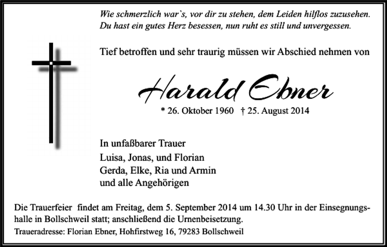 <p>Wie schmerzlich war`s, vor dir zu stehen, dem Leiden hilflos zuzusehen.<br />Du hast ein gutes Herz besessen, nun ruht es still und unvergessen.</p><p>Tief betroffen und sehr traurig müssen wir Abschied nehmen von</p><p>Harald Ebner<br />* 26. Oktober 1960 † 25. August 2014</p><p>In unfaßbarer Trauer<br />Luisa, Jonas, und Florian<br />Gerda, Elke, Ria und Armin<br />und alle Angehörigen<br />Die Trauerfeier findet am Freitag, dem 5. September 2014 um 14.30 Uhr in der Einsegnungshalle in Bollschweil statt; anschließend die Urnenbeisetzung.<br />Traueradresse: Florian Ebner, Hohfirstweg 16, 79283 Bollschweil</p>