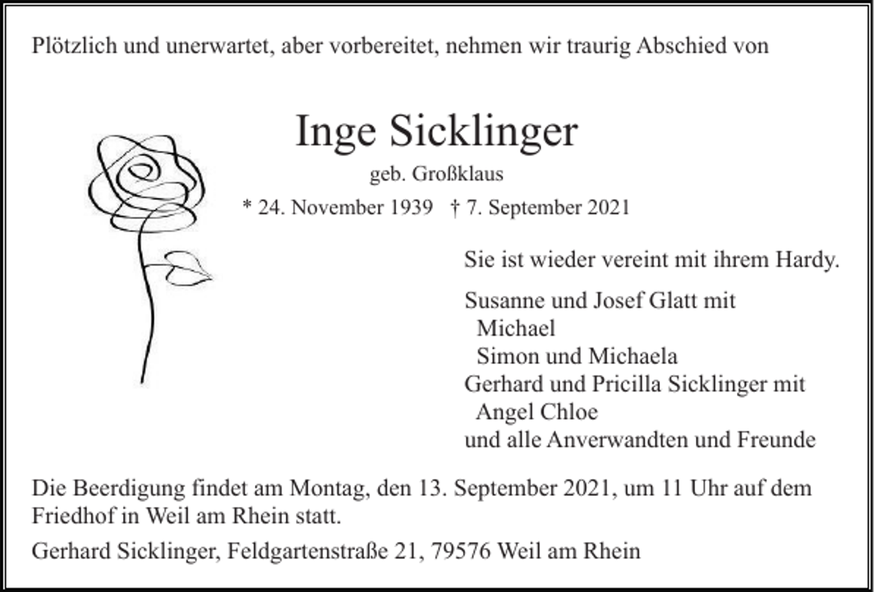 <p>Plötzlich und unerwartet, aber vorbereitet, nehmen wir traurig Abschied von</p><p>Inge Sicklinger<br />geb. Großklaus<br />* 24. November 1939 † 7. September 2021</p><p>Sie ist wieder vereint mit ihrem Hardy.<br />Susanne und Josef Glatt mit<br />Michael<br />Simon und Michaela<br />Gerhard und Pricilla Sicklinger mit<br />Angel Chloe<br />und alle Anverwandten und Freunde<br />Die Beerdigung findet am Montag, den 13. September 2021, um 11 Uhr auf dem<br />Friedhof in Weil am Rhein statt.<br />Gerhard Sicklinger, Feldgartenstraße 21, 79576 Weil am Rhein</p>